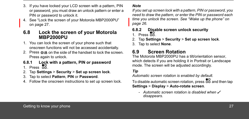 Getting to know your phone 273. If you have locked your LCD screen with a pattern, PIN or password, you must draw an unlock pattern or enter a PIN or password to unlock it.4. See “Lock the screen of your Motorola MBP2000PU”  on page 27.6.8 Lock the screen of your Motorola MBP2000PU1. You can lock the screen of your phone such that onscreen functions will not be accessed accidentally.2. Press L on the side of the handset to lock the screen. Press again to unlock.6.8.1 Lock with a pattern, PIN or password1. Press  H.2. Tap Settings &gt; Security &gt; Set up screen lock.3. Tap to select Pattern, PIN or Password.4. Follow the onscreen instructions to set up screen lock.NoteIf you set up screen lock with a pattern, PIN or password, you need to draw the pattern, or enter the PIN or password each time you unlock the screen. See “Wake up the phone” on page 26.6.8.2 Disable screen unlock security 1. Press H.2. Tap Settings &gt; Security &gt; Set up screen lock.3. Tap to select None. 6.9 Screen RotationThe Motorola MBP2000PU has a tilt/orientation sensor, which detects if you are holding it in Portrait or Landscape mode. The screen will be adjusted accordingly.Tip Automatic screen rotation is enabled by default. To disable automatic screen rotation, press H and then tap Settings &gt; Display &gt; Auto-rotate screen. -  Automatic screen rotation is disabled when ✓ disappears.