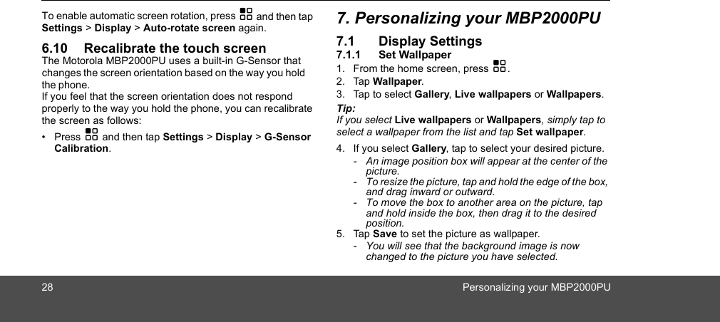 28 Personalizing your MBP2000PUTo enable automatic screen rotation, press H and then tap Settings &gt; Display &gt; Auto-rotate screen again.6.10 Recalibrate the touch screenThe Motorola MBP2000PU uses a built-in G-Sensor that  the phone. If you feel that the screen orientation does not respond properly to the way you hold the phone, you can recalibrate the screen as follows:• Press H and then tap Settings &gt; Display &gt; G-Sensor Calibration.7. Personalizing your MBP2000PU7.1 Display Settings7.1.1 Set Wallpaper1. From the home screen, press H.2. Tap Wallpaper.3. Tap to select Gallery, Live wallpapers or Wallpapers.Tip: If you select Live wallpapers or Wallpapers, simply tap to select a wallpaper from the list and tap Set wallpaper.4. If you select Gallery, tap to select your desired picture.-  An image position box will appear at the center of the picture. -  To resize the picture, tap and hold the edge of the box, and drag inward or outward. -  To move the box to another area on the picture, tap and hold inside the box, then drag it to the desired position. 5. Tap Save to set the picture as wallpaper. -  You will see that the background image is now changed to the picture you have selected. changes the screen orientation based on the way you hold 