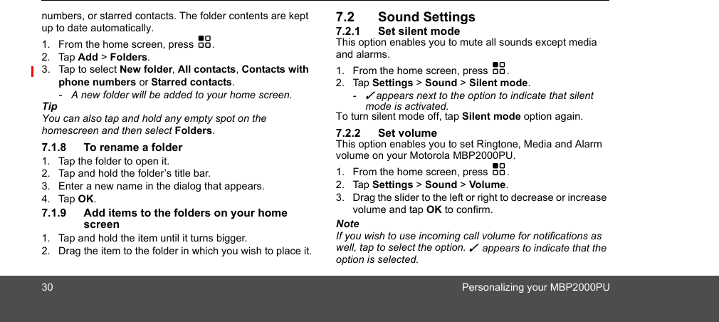 30 Personalizing your MBP2000PUnumbers, or starred contacts. The folder contents are kept up to date automatically.1. From the home screen, press H.2. Tap Add &gt; Folders.3. Tap to select New folder, All contacts, Contacts with phone numbers or Starred contacts.-  A new folder will be added to your home screen. TipYou can also tap and hold any empty spot on the homescreen and then select Folders.7.1.8 To rename a folder1. Tap the folder to open it.2. Tap and hold the folder’s title bar.3. Enter a new name in the dialog that appears.4. Tap OK.7.1.9 Add items to the folders on your home screen1. Tap and hold the item until it turns bigger.2. Drag the item to the folder in which you wish to place it.7.2 Sound Settings7.2.1 Set silent modeThis option enables you to mute all sounds except media and alarms.1. From the home screen, press H.2. Tap Settings &gt; Sound &gt; Silent mode.- ✓ appears next to the option to indicate that silent mode is activated.To turn silent mode off, tap Silent mode option again.7.2.2 Set volumeThis option enables you to set Ringtone, Media and Alarm volume on your Motorola MBP2000PU.1. From the home screen, press H.2. Tap Settings &gt; Sound &gt; Volume.3. Drag the slider to the left or right to decrease or increase volume and tap OK to confirm.NoteIf you wish to use incoming call volume for notifications as well, tap to select the option. ✓  appears to indicate that the option is selected.