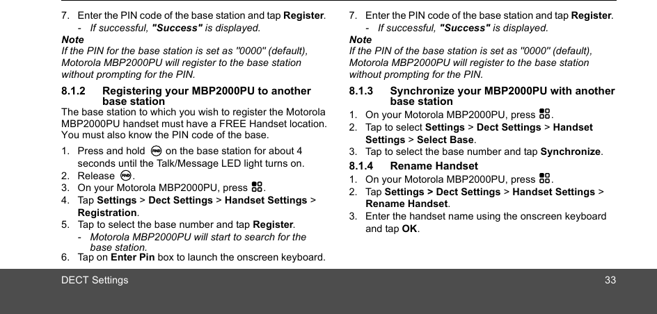 DECT Settings 337. Enter the PIN code of the base station and tap Register. - If successful, &quot;Success&quot; is displayed.NoteIf the PIN for the base station is set as &quot;0000&quot; (default), Motorola MBP2000PU will register to the base station without prompting for the PIN.8.1.2 Registering your MBP2000PU to another base stationThe base station to which you wish to register the Motorola MBP2000PU handset must have a FREE Handset location. You must also know the PIN code of the base.1. Press and hold N on the base station for about 4 seconds until the Talk/Message LED light turns on. 2. Release N. 3. On your Motorola MBP2000PU, press H.4. Tap Settings &gt; Dect Settings &gt; Handset Settings &gt; Registration.5. Tap to select the base number and tap Register.-  Motorola MBP2000PU will start to search for the base station.6. Tap on Enter Pin box to launch the onscreen keyboard. 7. Enter the PIN code of the base station and tap Register. - If successful, &quot;Success&quot; is displayed.NoteIf the PIN of the base station is set as &quot;0000&quot; (default), Motorola MBP2000PU will register to the base station without prompting for the PIN.8.1.3 Synchronize your MBP2000PU with another  base station1. On your Motorola MBP2000PU, press H.2. Tap to select Settings &gt; Dect Settings &gt; Handset Settings &gt; Select Base.3. Tap to select the base number and tap Synchronize.8.1.4 Rename Handset1. On your Motorola MBP2000PU, press H.2. Tap Settings &gt; Dect Settings &gt; Handset Settings &gt; Rename Handset.3. Enter the handset name using the onscreen keyboard and tap OK.