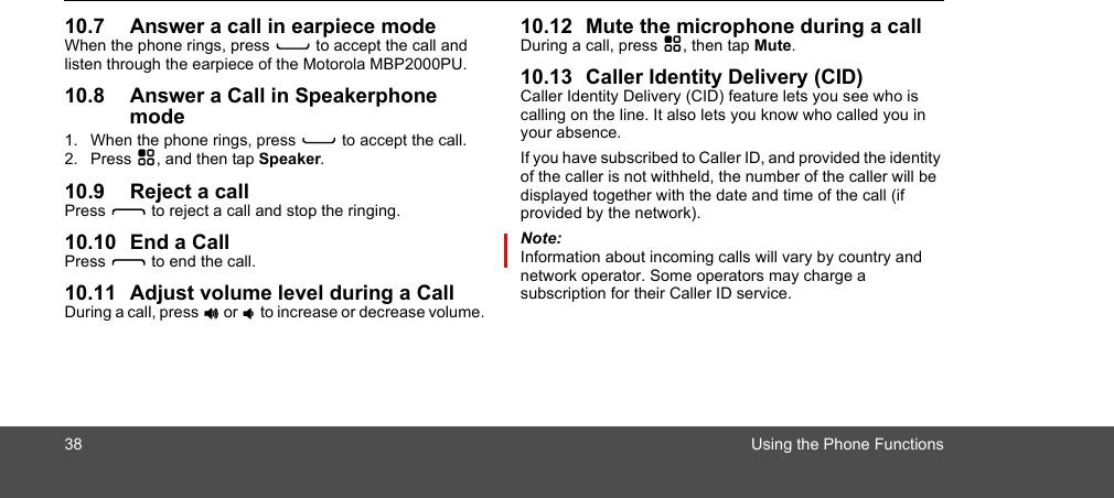 38 Using the Phone Functions10.7 Answer a call in earpiece modeWhen the phone rings, press C to accept the call and listen through the earpiece of the Motorola MBP2000PU.10.8 Answer a Call in Speakerphone mode1. When the phone rings, press C to accept the call.2. Press H, and then tap Speaker.10.9 Reject a callPress D to reject a call and stop the ringing.10.10 End a CallPress D to end the call.10.11 Adjust volume level during a Call During a call, press + or - to increase or decrease volume. 10.12 Mute the microphone during a call During a call, press H, then tap Mute.10.13 Caller Identity Delivery (CID)Caller Identity Delivery (CID) feature lets you see who is calling on the line. It also lets you know who called you in your absence. If you have subscribed to Caller ID, and provided the identity of the caller is not withheld, the number of the caller will be displayed together with the date and time of the call (if provided by the network).Note:Information about incoming calls will vary by country and network operator. Some operators may charge a subscription for their Caller ID service. 