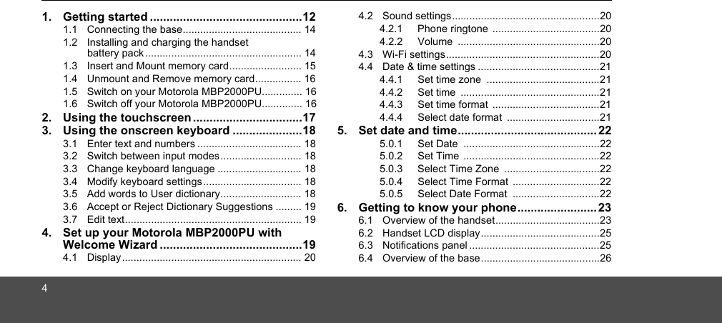 41. Getting started ..............................................121.1  Connecting the base......................................... 141.2  Installing and charging the handset battery pack ...................................................... 141.3  Insert and Mount memory card......................... 151.4  Unmount and Remove memory card................ 161.5  Switch on your Motorola MBP2000PU.............. 161.6  Switch off your Motorola MBP2000PU.............. 162. Using the touchscreen .................................173. Using the onscreen keyboard .....................183.1  Enter text and numbers .................................... 183.2  Switch between input modes............................ 183.3  Change keyboard language ............................. 183.4  Modify keyboard settings.................................. 183.5  Add words to User dictionary............................ 183.6  Accept or Reject Dictionary Suggestions ......... 193.7  Edit text............................................................. 194. Set up your Motorola MBP2000PU with Welcome Wizard ...........................................194.1  Display.............................................................. 204.2  Sound settings...................................................204.2.1 Phone ringtone .....................................204.2.2 Volume .................................................204.3  Wi-Fi settings.....................................................204.4  Date &amp; time settings ..........................................214.4.1 Set time zone  .......................................214.4.2 Set time  ................................................214.4.3 Set time format  .....................................214.4.4 Select date format  ................................215. Set date and time.......................................... 225.0.1 Set Date  ...............................................225.0.2 Set Time  ...............................................225.0.3 Select Time Zone  .................................225.0.4 Select Time Format  ..............................225.0.5 Select Date Format  ..............................226. Getting to know your phone........................ 236.1  Overview of the handset....................................236.2  Handset LCD display.........................................256.3  Notifications panel .............................................256.4  Overview of the base.........................................26