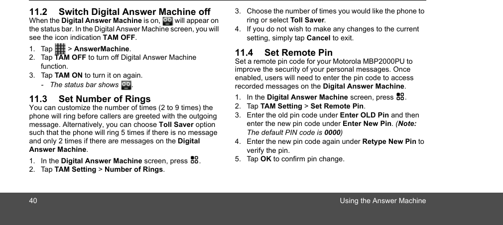 40 Using the Answer Machine11.2 Switch Digital Answer Machine offWhen the Digital Answer Machine is on,  will appear on the status bar. In the Digital Answer Machine screen, you will see the icon indication TAM OFF.1. Tap   &gt; AnswerMachine.2. Tap TAM OFF to turn off Digital Answer Machine function.3. Tap TAM ON to turn it on again.-  The status bar shows .11.3 Set Number of RingsYou can customize the number of times (2 to 9 times) the phone will ring before callers are greeted with the outgoing message. Alternatively, you can choose Toll Saver option such that the phone will ring 5 times if there is no message and only 2 times if there are messages on the Digital Answer Machine. 1. In the Digital Answer Machine screen, press H.2. Tap TAM Setting &gt; Number of Rings.3. Choose the number of times you would like the phone to ring or select Toll Saver.4. If you do not wish to make any changes to the current setting, simply tap Cancel to exit. 11.4 Set Remote PinSet a remote pin code for your Motorola MBP2000PU to improve the security of your personal messages. Onceenabled, users will need to enter the pin code to accessrecorded messages on the Digital Answer Machine.1. In the Digital Answer Machine screen, press H.2. Tap TAM Setting &gt; Set Remote Pin.3. Enter the old pin code under Enter OLD Pin and then enter the new pin code under Enter New Pin. (Note: The default PIN code is 0000)4. Enter the new pin code again under Retype New Pin to verify the pin.5. Tap OK to confirm pin change. 