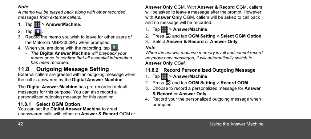 42 Using the Answer MachineNoteA memo will be played back along with other recorded messages from external callers.1. Tap  &gt; AnswerMachine.2. Tap .3. Record the memo you wish to leave for other users of the Motorola MBP2000PU when prompted.4. When you are done with the recording, tap  .- The Digital Answer Machine will playback your memo once to confirm that all essential information has been recorded.11.8 Outgoing Message SettingExternal callers are greeted with an outgoing message when the call is answered by the Digital Answer Machine.The Digital Answer Machine has pre-recorded default messages for this purpose. You can also record a personalized outgoing message for this greeting.11.8.1 Select OGM OptionYou can set the Digital Answer Machine to greet unanswered calls with either an Answer &amp; Record OGM or Answer Only OGM. With Answer &amp; Record OGM, callers will be asked to leave a message after the prompt. However, with Answer Only OGM, callers will be asked to call back and no message will be recorded.1. Tap  &gt; AnswerMachine.2. Press H and tap OGM Setting &gt; Select OGM Option.3. Select Answer &amp; Record or Answer Only.NoteWhen the answer machine memory is full and cannot record anymore new messages, it will automatically switch to Answer Only OGM.11.8.2 Record Personalized Outgoing Message 1. Tap  &gt; AnswerMachine.2. Press H and tap OGM Setting &gt; Record OGM.3. Choose to record a personalized message for Answer &amp; Record or Answer Only.4. Record your the personalized outgoing message when prompted.