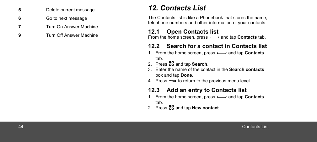 44 Contacts List12. Contacts ListThe Contacts list is like a Phonebook that stores the name, telephone numbers and other information of your contacts.12.1 Open Contacts listFrom the home screen, press C and tap Contacts tab.12.2 Search for a contact in Contacts list1. From the home screen, press C and tap Contacts tab.2. Press H and tap Search.3. Enter the name of the contact in the Search contacts box and tap Done.4. Press B to return to the previous menu level.12.3 Add an entry to Contacts list1. From the home screen, press C and tap Contacts tab.2. Press H and tap New contact.5Delete current message6Go to next message7Turn On Answer Machine9Turn Off Answer Machine