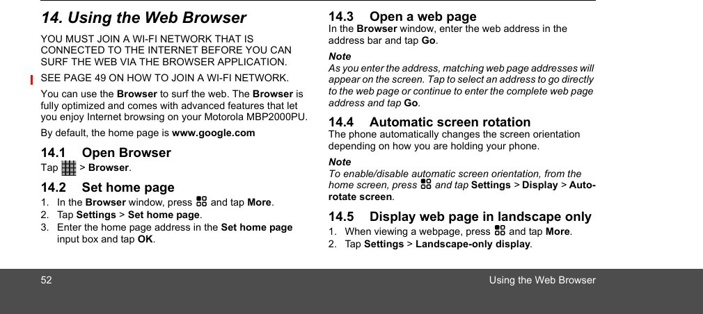 52 Using the Web Browser14. Using the Web BrowserYOU MUST JOIN A WI-FI NETWORK THAT IS CONNECTED TO THE INTERNET BEFORE YOU CAN SURF THE WEB VIA THE BROWSER APPLICATION. SEE PAGE 49 ON HOW TO JOIN A WI-FI NETWORK.You can use the Browser to surf the web. The Browser is fully optimized and comes with advanced features that let you enjoy Internet browsing on your Motorola MBP2000PU.By default, the home page is www.google.com14.1 Open BrowserTap  &gt; Browser.14.2 Set home page1. In the Browser window, press H and tap More.2. Tap Settings &gt; Set home page. 3. Enter the home page address in the Set home page input box and tap OK.14.3 Open a web pageIn the Browser window, enter the web address in the address bar and tap Go.NoteAs you enter the address, matching web page addresses will appear on the screen. Tap to select an address to go directly to the web page or continue to enter the complete web page address and tap Go.14.4 Automatic screen rotationThe phone automatically changes the screen orientation depending on how you are holding your phone.NoteTo enable/disable automatic screen orientation, from the home screen, press H and tap Settings &gt; Display &gt; Auto-rotate screen.14.5 Display web page in landscape only1. When viewing a webpage, press H and tap More.2. Tap Settings &gt; Landscape-only display. 