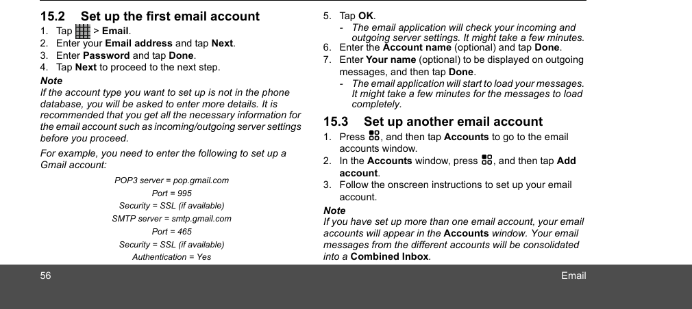 56 Email15.2 Set up the first email account 1. Tap  &gt; Email.2. Enter your Email address and tap Next.3. Enter Password and tap Done.4. Tap Next to proceed to the next step.NoteIf the account type you want to set up is not in the phone database, you will be asked to enter more details. It is recommended that you get all the necessary information for the email account such as incoming/outgoing server settings before you proceed. For example, you need to enter the following to set up a Gmail account: POP3 server = pop.gmail.com Port = 995 Security = SSL (if available) SMTP server = smtp.gmail.com Port = 465 Security = SSL (if available) Authentication = Yes 5. Tap OK.-  The email application will check your incoming and outgoing server settings. It might take a few minutes.6. Enter the Account name (optional) and tap Done.7. Enter Your name (optional) to be displayed on outgoing messages, and then tap Done.-  The email application will start to load your messages. It might take a few minutes for the messages to load completely.15.3 Set up another email account1. Press H, and then tap Accounts to go to the email accounts window.2. In the Accounts window, press H, and then tap Add account.3. Follow the onscreen instructions to set up your email account.NoteIf you have set up more than one email account, your email accounts will appear in the Accounts window. Your email messages from the different accounts will be consolidated into a Combined Inbox.