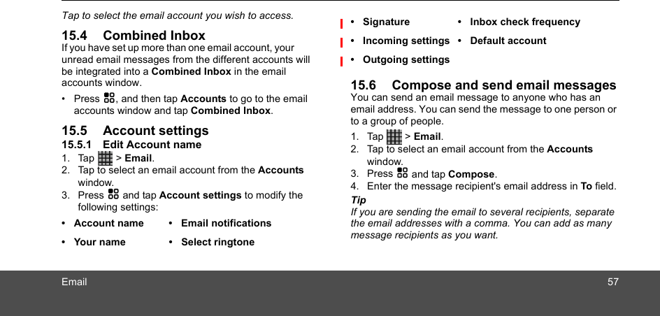 Email 57Tap to select the email account you wish to access.15.4 Combined InboxIf you have set up more than one email account, your unread email messages from the different accounts will be integrated into a Combined Inbox in the email accounts window.• Press H, and then tap Accounts to go to the email accounts window and tap Combined Inbox.15.5 Account settings15.5.1 Edit Account name1. Tap  &gt; Email.2. Tap to select an email account from the Accounts window. 3. Press H and tap Account settings to modify the following settings:  15.6 Compose and send email messagesYou can send an email message to anyone who has an email address. You can send the message to one person or to a group of people.1. Tap  &gt; Email.2. Tap to select an email account from the Accounts window. 3. Press H and tap Compose. 4. Enter the message recipient&apos;s email address in To field.TipIf you are sending the email to several recipients, separate the email addresses with a comma. You can add as many message recipients as you want.• Account name • Email notifications•  Your name •  Select ringtone• Signature • Inbox check frequency• Incoming settings • Default account• Outgoing settings