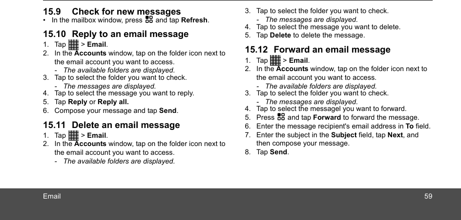 Email 5915.9 Check for new messages•  In the mailbox window, press H and tap Refresh.15.10 Reply to an email message1. Tap  &gt; Email.2. In the Accounts window, tap on the folder icon next to the email account you want to access. -  The available folders are displayed.3. Tap to select the folder you want to check.-  The messages are displayed.4. Tap to select the message you want to reply.5. Tap Reply or Reply all. 6. Compose your message and tap Send.15.11 Delete an email message1. Tap  &gt; Email.2. In the Accounts window, tap on the folder icon next to the email account you want to access. -  The available folders are displayed.3. Tap to select the folder you want to check.-  The messages are displayed.4. Tap to select the message you want to delete.5. Tap Delete to delete the message.15.12 Forward an email message1. Tap  &gt; Email.2. In the Accounts window, tap on the folder icon next to the email account you want to access. -  The available folders are displayed.3. Tap to select the folder you want to check.-  The messages are displayed.4. Tap to select the messagel you want to forward.5. Press H and tap Forward to forward the message.6. Enter the message recipient&apos;s email address in To field.7. Enter the subject in the Subject field, tap Next, and then compose your message. 8. Tap Send.