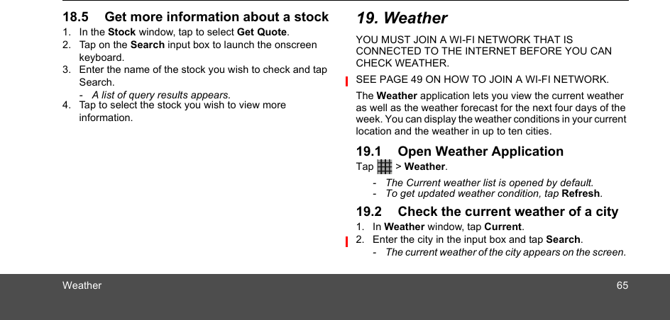 Weather 6518.5 Get more information about a stock 1. In the Stock window, tap to select Get Quote.2. Tap on the Search input box to launch the onscreen keyboard. 3. Enter the name of the stock you wish to check and tap Search.-  A list of query results appears.4. Tap to select the stock you wish to view more information. 19. WeatherYOU MUST JOIN A WI-FI NETWORK THAT IS CONNECTED TO THE INTERNET BEFORE YOU CAN CHECK WEATHER. SEE PAGE 49 ON HOW TO JOIN A WI-FI NETWORK.The Weather application lets you view the current weather as well as the weather forecast for the next four days of the week. You can display the weather conditions in your current location and the weather in up to ten cities.19.1 Open Weather ApplicationTap  &gt; Weather.-  The Current weather list is opened by default. -  To get updated weather condition, tap Refresh.19.2 Check the current weather of a city1. In Weather window, tap Current.2. Enter the city in the input box and tap Search. -  The current weather of the city appears on the screen. 