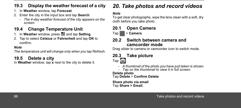 66 Take photos and record videos19.3 Display the weather forecast of a city1. In Weather window, tap Forecast.2. Enter the city in the input box and tap Search. -  The 4-day weather forecast of the city appears on the screen.19.4 Change Temperature Unit1. In Weather window, press H and tap Setting.2. Tap to select Celsius or Fahrenheit and tap OK to confirm.NoteThe temperature unit will change only when you tap Refresh.19.5 Delete a cityIn Weather window, tap x next to the city to delete it. 20. Take photos and record videosNoteTo get clear photographs, wipe the lens clean with a soft, dry cloth before you take photo.20.1 Open CameraTap  &gt; Camera.20.2 Switch between camera and camcorder modeDrag slider to camera or camcorder icon to switch mode.20.3 Take pictureTap .-  A thumbnail of the photo you have just taken is shown.-  Tap on the thumbnail to view it in full screen.Delete photoTap Delete &gt; Confirm Delete.Share photo via emailTap Share &gt; Email.