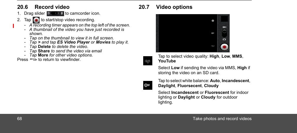 68 Take photos and record videos20.6 Record video1. Drag slider  to camcorder icon.2. Tap   to start/stop video recording.-  A recording timer appears on the top left of the screen.-  A thumbnail of the video you have just recorded is shown.-  Tap on the thumbnail to view it in full screen.- Tap &gt; and tap ES Video Player or Movies to play it.- Tap Delete to delete the video.- Tap Share to send the video via email- Tap More for other video options.Press B to return to viewfinder.20.7 Video optionsTap to select video quality: High, Low, MMS, YouTubeSelect Low if sending the video via MMS, High if storing the video on an SD card.Tap to select white balance: Auto, Incandescent, Daylight, Fluorsecent, CloudySelect Incandescent or Fluorescent for indoor lighting or Daylight or Cloudy for outdoor lighting.