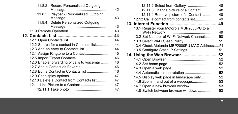 711.8.2 Record Personalized Outgoing Message ...............................................4211.8.3 Playback Personalized Outgoing Message ...............................................4311.8.4 Delete Personalized Outgoing Message ...............................................4311.9 Remote Operation .............................................4312. Contacts List................................................. 4412.1 Open Contacts list ............................................. 4412.2 Search for a contact in Contacts list..................4412.3 Add an entry to Contacts list .............................4412.4 Assign Ringtone to a Contact............................ 4512.5 Import/Export Contacts......................................4612.6 Enable forwarding of calls to voicemail .............4612.7 Add a Contact as Favorite.................................4612.8 Edit a Contact in Contacts list ...........................4612.9 Set display options ............................................4712.10 Delete a Contact from Contacts list .................4712.11 Link Picture to a Contact .................................4712.11.1 Take photo  ...........................................4712.11.2 Select from Gallery  ..............................4812.11.3 Change picture of a Contact  ................4812.11.4 Remove picture of a Contact  ...............4812.12 Call a contact from contacts list....................... 4913. Internet Function.......................................... 4913.1 Register your Motorola MBP2000PU to a Wi-Fi Network.................................................... 4913.2 Set Number of Wi-Fi Network Channels ...........5013.3 Select Wi-Fi Sleep Policy .................................. 5113.4 Check Motorola MBP2000PU MAC Address..... 5113.5 Configure Static IP Settings .............................. 5114. Using the Web Browser............................... 5214.1 Open Browser ................................................... 5214.2 Set home page.................................................. 5214.3 Open a web page.............................................. 5214.4 Automatic screen rotation ................................. 5214.5 Display web page in landscape only.................5214.6 Zoom in and out of a webpage..........................5314.7 Open a new browser window............................5314.8 Switch between browser windows .................... 53