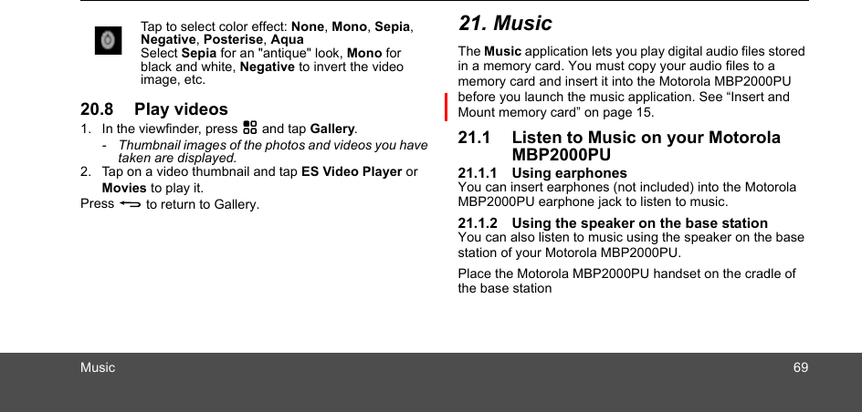 Music 6920.8 Play videos1. In the viewfinder, press H and tap Gallery.-  Thumbnail images of the photos and videos you have taken are displayed.2. Tap on a video thumbnail and tap ES Video Player or Movies to play it.Press B to return to Gallery.21. MusicThe Music application lets you play digital audio files stored in a memory card. You must copy your audio files to a memory card and insert it into the Motorola MBP2000PU before you launch the music application. See “Insert and Mount memory card” on page 15.21.1 Listen to Music on your Motorola MBP2000PU21.1.1 Using earphonesYou can insert earphones (not included) into the Motorola MBP2000PU earphone jack to listen to music. 21.1.2 Using the speaker on the base stationYou can also listen to music using the speaker on the base station of your Motorola MBP2000PU.Place the Motorola MBP2000PU handset on the cradle of the base stationTap to select color effect: None, Mono, Sepia, Negative, Posterise, AquaSelect Sepia for an &quot;antique&quot; look, Mono for black and white, Negative to invert the videoimage, etc.