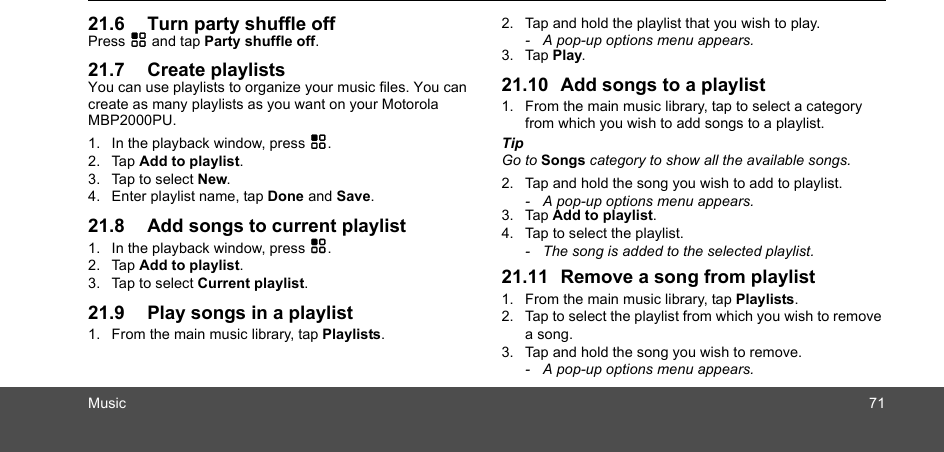 Music 7121.6 Turn party shuffle offPress H and tap Party shuffle off.21.7 Create playlistsYou can use playlists to organize your music files. You can create as many playlists as you want on your Motorola MBP2000PU.1. In the playback window, press H.2. Tap Add to playlist.3. Tap to select New.4. Enter playlist name, tap Done and Save.21.8 Add songs to current playlist1. In the playback window, press H.2. Tap Add to playlist.3. Tap to select Current playlist.21.9 Play songs in a playlist1. From the main music library, tap Playlists.2. Tap and hold the playlist that you wish to play. -  A pop-up options menu appears.3. Tap Play.21.10 Add songs to a playlist1. From the main music library, tap to select a category from which you wish to add songs to a playlist.Tip Go to Songs category to show all the available songs.2. Tap and hold the song you wish to add to playlist. -  A pop-up options menu appears.3. Tap Add to playlist.  4. Tap to select the playlist.-  The song is added to the selected playlist.21.11 Remove a song from playlist1. From the main music library, tap Playlists.2. Tap to select the playlist from which you wish to remove a song.3. Tap and hold the song you wish to remove.-  A pop-up options menu appears.