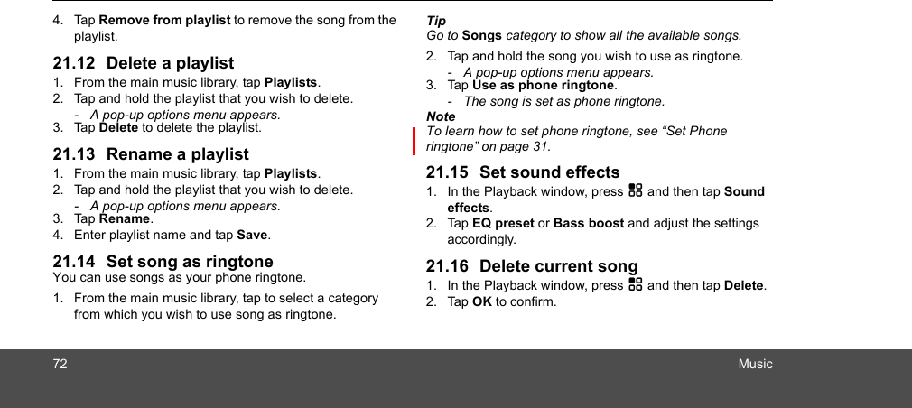 72 Music4. Tap Remove from playlist to remove the song from the playlist.21.12 Delete a playlist1. From the main music library, tap Playlists.2. Tap and hold the playlist that you wish to delete. -  A pop-up options menu appears.3. Tap Delete to delete the playlist.21.13 Rename a playlist1. From the main music library, tap Playlists.2. Tap and hold the playlist that you wish to delete. -  A pop-up options menu appears.3. Tap Rename.4. Enter playlist name and tap Save.21.14 Set song as ringtoneYou can use songs as your phone ringtone.1. From the main music library, tap to select a category from which you wish to use song as ringtone.Tip Go to Songs category to show all the available songs.2. Tap and hold the song you wish to use as ringtone. -  A pop-up options menu appears.3. Tap Use as phone ringtone.  -  The song is set as phone ringtone.NoteTo learn how to set phone ringtone, see “Set Phone ringtone” on page 31. 21.15 Set sound effects1. In the Playback window, press H and then tap Sound effects.2. Tap EQ preset or Bass boost and adjust the settings accordingly. 21.16 Delete current song1. In the Playback window, press H and then tap Delete.2. Tap OK to confirm. 