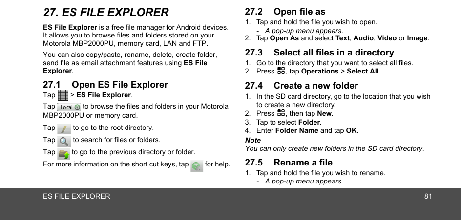 ES FILE EXPLORER 8127. ES FILE EXPLORERES File Explorer is a free file manager for Android devices. It allows you to browse files and folders stored on your Motorola MBP2000PU, memory card, LAN and FTP.You can also copy/paste, rename, delete, create folder, send file as email attachment features using ES File Explorer. 27.1 Open ES File ExplorerTap  &gt; ES File Explorer.Tap   to browse the files and folders in your Motorola MBP2000PU or memory card.Tap   to go to the root directory.Tap   to search for files or folders.Tap   to go to the previous directory or folder.For more information on the short cut keys, tap   for help.27.2 Open file as1. Tap and hold the file you wish to open.-  A pop-up menu appears.2. Tap Open As and select Text, Audio, Video or Image.27.3 Select all files in a directory1. Go to the directory that you want to select all files.2. Press H, tap Operations &gt; Select All.27.4 Create a new folder1. In the SD card directory, go to the location that you wish to create a new directory.2. Press H, then tap New.3. Tap to select Folder.4. Enter Folder Name and tap OK.NoteYou can only create new folders in the SD card directory.27.5 Rename a file1. Tap and hold the file you wish to rename.-  A pop-up menu appears.