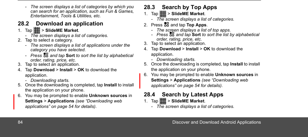 84 Discover and Download Android Applications-  The screen displays a list of categories by which you can search for an application, such as Fun &amp; Games, Entertainment, Tools &amp; Utilities, etc.  28.2 Download an application1. Tap  &gt; SlideME Market. -  The screen displays a list of categories.2. Tap to select a category.-  The screen displays a list of applications under the category you have selected.- Press H and tap Sort to sort the list by alphabetical order, rating, price, etc.3. Tap to select an application.4. Tap Download &gt; Install &gt; OK to download the application.- Downloading starts.5. Once the downloading is completed, tap Install to install the application on your phone.6. You may be prompted to enable Unknown sources in Settings &gt; Applications (see “Downloading web applications” on page 54 for details).28.3 Search by Top Apps1. Tap  &gt; SlideME Market. -  The screen displays a list of categories.2. Press H and tap Top Apps.-  The screen displays a list of top apps.- Press H and tap Sort to sort the list by alphabetical order, rating, price, etc.3. Tap to select an application.4. Tap Download &gt; Install &gt; OK to download the application.- Downloading starts.5. Once the downloading is completed, tap Install to install the application on your phone.6. You may be prompted to enable Unknown sources in Settings &gt; Applications (see “Downloading web applications” on page 54 for details).28.4 Search by Latest Apps1. Tap  &gt; SlideME Market. -  The screen displays a list of categories.