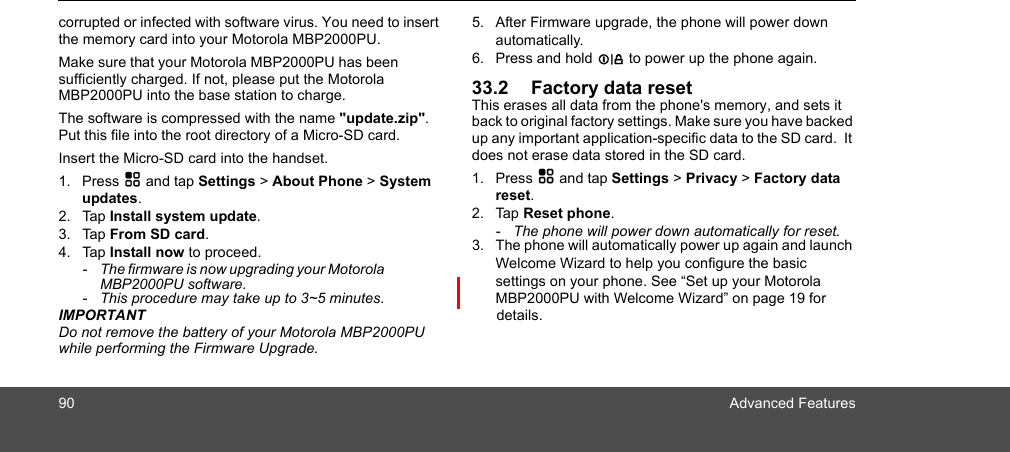 90 Advanced Featurescorrupted or infected with software virus. You need to insert the memory card into your Motorola MBP2000PU.Make sure that your Motorola MBP2000PU has been sufficiently charged. If not, please put the Motorola MBP2000PU into the base station to charge.The software is compressed with the name &quot;update.zip&quot;. Put this file into the root directory of a Micro-SD card.Insert the Micro-SD card into the handset.1. Press H and tap Settings &gt; About Phone &gt; System updates.2. Tap Install system update.3. Tap From SD card.4. Tap Install now to proceed.-  The firmware is now upgrading your Motorola MBP2000PU software.-  This procedure may take up to 3~5 minutes.IMPORTANTDo not remove the battery of your Motorola MBP2000PU while performing the Firmware Upgrade.5. After Firmware upgrade, the phone will power down automatically. 6. Press and hold L to power up the phone again.33.2 Factory data resetThis erases all data from the phone&apos;s memory, and sets it back to original factory settings. Make sure you have backed up any important application-specific data to the SD card.  It does not erase data stored in the SD card. 1. Press H and tap Settings &gt; Privacy &gt; Factory data reset.2. Tap Reset phone.-  The phone will power down automatically for reset.3. The phone will automatically power up again and launch Welcome Wizard to help you configure the basic settings on your phone. See “Set up your Motorola MBP2000PU with Welcome Wizard” on page 19 for  details.