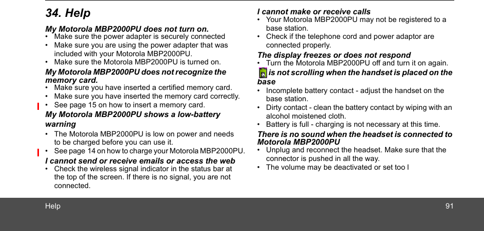 Help 9134. HelpMy Motorola MBP2000PU does not turn on.•  Make sure the power adapter is securely connected •  Make sure you are using the power adapter that was included with your Motorola MBP2000PU.•  Make sure the Motorola MBP2000PU is turned on.My Motorola MBP2000PU does not recognize the memory card.•  Make sure you have inserted a certified memory card.•  Make sure you have inserted the memory card correctly.•  See page 15 on how to insert a memory card.My Motorola MBP2000PU shows a low-battery  •  The Motorola MBP2000PU is low on power and needs to be charged before you can use it. •  See page 14 on how to charge your Motorola MBP2000PU.I cannot send or receive emails or access the web•  Check the wireless signal indicator in the status bar at the top of the screen. If there is no signal, you are not connected. I cannot make or receive calls•  Your Motorola MBP2000PU may not be registered to a base station. •  Check if the telephone cord and power adaptor are connected properly.The display freezes or does not respond•  Turn the Motorola MBP2000PU off and turn it on again.   is not scrolling when the handset is placed on the base•  Incomplete battery contact - adjust the handset on the  base station.•  Dirty contact - clean the battery contact by wiping with an alcohol moistened cloth.•  Battery is full - charging is not necessary at this time.There is no sound when the headset is connected to Motorola MBP2000PU•  Unplug and reconnect the headset. Make sure that the connector is pushed in all the way.•  The volume may be deactivated or set too lwarning 