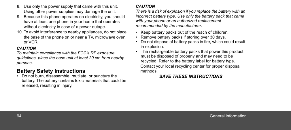 94 General information8. Use only the power supply that came with this unit. Using other power supplies may damage the unit.9. Because this phone operates on electricity, you should have at least one phone in your home that operates without electricity in case of a power outage.10. To avoid interference to nearby appliances, do not place the base of the phone on or near a TV, microwave oven, or VCR.CAUTIONTo maintain compliance with the FCC&apos;s RF exposure guidelines, place the base unit at least 20 cm from nearby persons.Battery Safety Instructions•  Do not burn, disassemble, mutilate, or puncture the battery. The battery contains toxic materials that could be released, resulting in injury.CAUTIONThere is a risk of explosion if you replace the battery with an incorrect battery type. Use only the battery pack that came with your phone or an authorized replacement recommended by the manufacturer.•  Keep battery packs out of the reach of children.•  Remove battery packs if storing over 30 days.•  Do not dispose of battery packs in fire, which could result in explosion.•  The rechargeable battery packs that power this product must be disposed of properly and may need to be recycled. Refer to the battery label for battery type. Contact your local recycling center for proper disposal methods.SAVE THESE INSTRUCTIONS