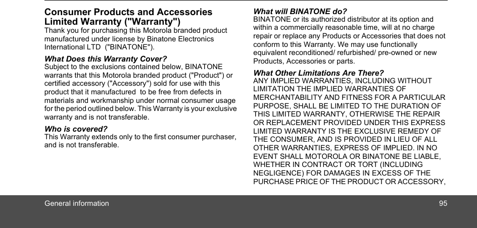 General information 95Consumer Products and Accessories Limited Warranty (&quot;Warranty&quot;)Thank you for purchasing this Motorola branded product manufactured under license by Binatone Electronics International LTD  (&quot;BINATONE&quot;).What Does this Warranty Cover? Subject to the exclusions contained below, BINATONE warrants that this Motorola branded product (&quot;Product&quot;) or certified accessory (&quot;Accessory&quot;) sold for use with this product that it manufactured  to be free from defects in materials and workmanship under normal consumer usage for the period outlined below. This Warranty is your exclusive warranty and is not transferable.Who is covered?This Warranty extends only to the first consumer purchaser, and is not transferable.What will BINATONE do?BINATONE or its authorized distributor at its option and within a commercially reasonable time, will at no charge repair or replace any Products or Accessories that does not conform to this Warranty. We may use functionally equivalent reconditioned/ refurbished/ pre-owned or new Products, Accessories or parts.What Other Limitations Are There?ANY IMPLIED WARRANTIES, INCLUDING WITHOUT LIMITATION THE IMPLIED WARRANTIES OF MERCHANTABILITY AND FITNESS FOR A PARTICULAR PURPOSE, SHALL BE LIMITED TO THE DURATION OF THIS LIMITED WARRANTY, OTHERWISE THE REPAIR OR REPLACEMENT PROVIDED UNDER THIS EXPRESS LIMITED WARRANTY IS THE EXCLUSIVE REMEDY OF THE CONSUMER, AND IS PROVIDED IN LIEU OF ALL OTHER WARRANTIES, EXPRESS OF IMPLIED. IN NO EVENT SHALL MOTOROLA OR BINATONE BE LIABLE, WHETHER IN CONTRACT OR TORT (INCLUDING NEGLIGENCE) FOR DAMAGES IN EXCESS OF THE PURCHASE PRICE OF THE PRODUCT OR ACCESSORY, 