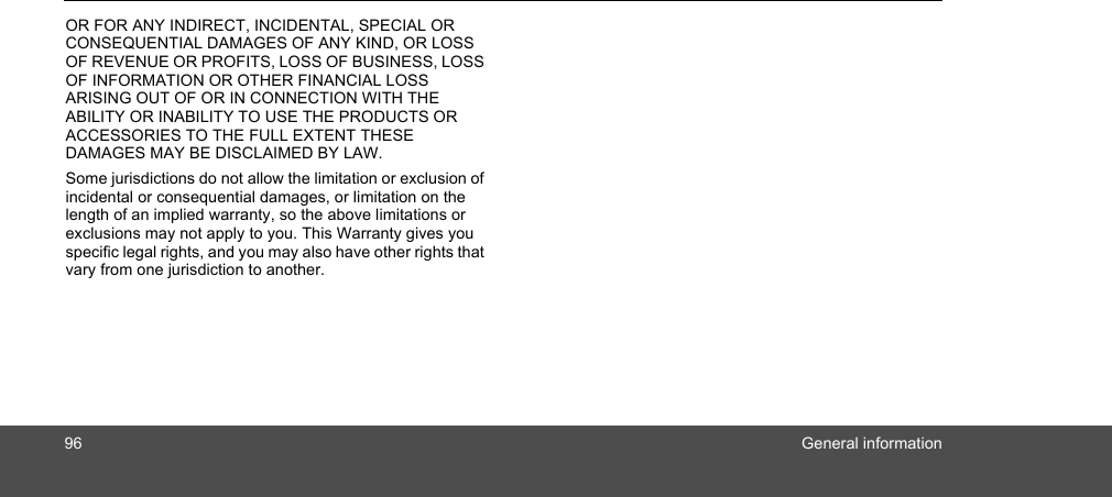 96 General informationOR FOR ANY INDIRECT, INCIDENTAL, SPECIAL OR CONSEQUENTIAL DAMAGES OF ANY KIND, OR LOSS OF REVENUE OR PROFITS, LOSS OF BUSINESS, LOSS OF INFORMATION OR OTHER FINANCIAL LOSS ARISING OUT OF OR IN CONNECTION WITH THE ABILITY OR INABILITY TO USE THE PRODUCTS OR ACCESSORIES TO THE FULL EXTENT THESE DAMAGES MAY BE DISCLAIMED BY LAW.Some jurisdictions do not allow the limitation or exclusion of incidental or consequential damages, or limitation on the length of an implied warranty, so the above limitations or exclusions may not apply to you. This Warranty gives you specific legal rights, and you may also have other rights that vary from one jurisdiction to another.