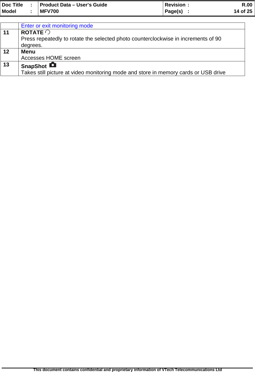  Doc Title  :  Product Data – User’s Guide  Revision :    R.00Model   :  MFV700  Page(s)  :    14 of 25  This document contains confidential and proprietary information of VTech Telecommunications Ltd   Enter or exit monitoring mode 11 ROTATE  Press repeatedly to rotate the selected photo counterclockwise in increments of 90 degrees. 12 Menu Accesses HOME screen 13  SnapShot   Takes still picture at video monitoring mode and store in memory cards or USB drive 