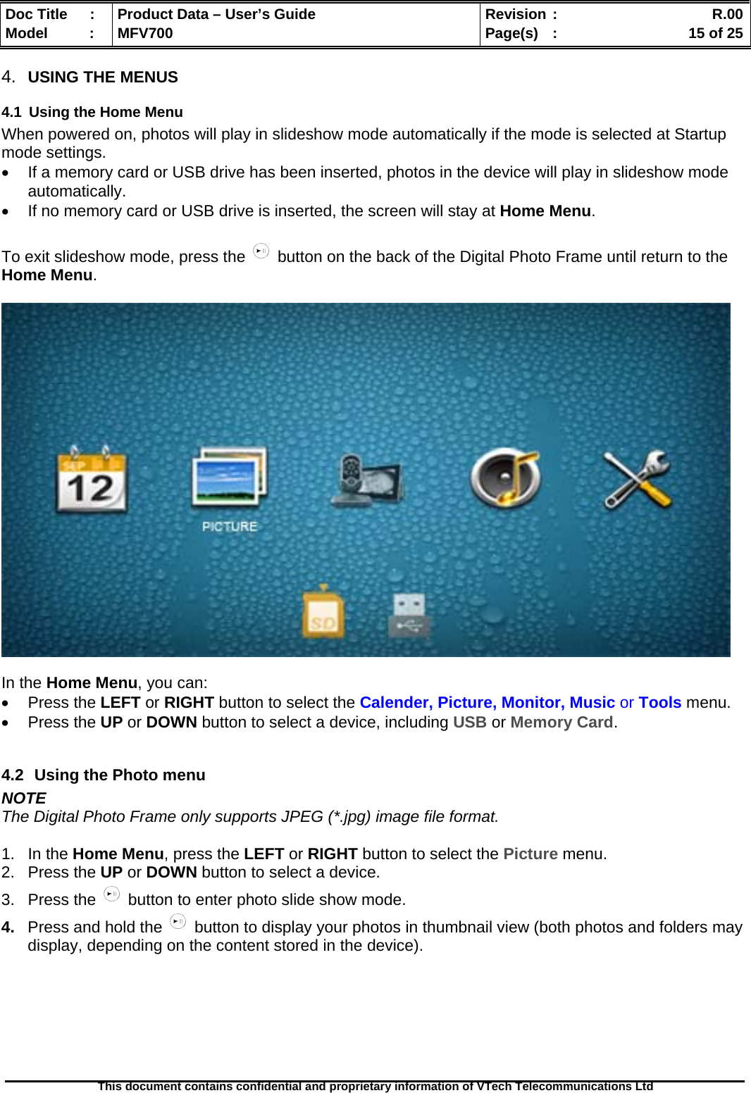  Doc Title  :  Product Data – User’s Guide  Revision :    R.00Model   :  MFV700  Page(s)  :    15 of 25  This document contains confidential and proprietary information of VTech Telecommunications Ltd   4.  USING THE MENUS 4.1  Using the Home Menu When powered on, photos will play in slideshow mode automatically if the mode is selected at Startup mode settings. •  If a memory card or USB drive has been inserted, photos in the device will play in slideshow mode automatically. •  If no memory card or USB drive is inserted, the screen will stay at Home Menu.  To exit slideshow mode, press the   button on the back of the Digital Photo Frame until return to the Home Menu.    In the Home Menu, you can: • Press the LEFT or RIGHT button to select the Calender, Picture, Monitor, Music or Tools menu. • Press the UP or DOWN button to select a device, including USB or Memory Card.  4.2  Using the Photo menu NOTE The Digital Photo Frame only supports JPEG (*.jpg) image file format.  1. In the Home Menu, press the LEFT or RIGHT button to select the Picture menu. 2. Press the UP or DOWN button to select a device. 3. Press the   button to enter photo slide show mode. 4.  Press and hold the   button to display your photos in thumbnail view (both photos and folders may display, depending on the content stored in the device).   