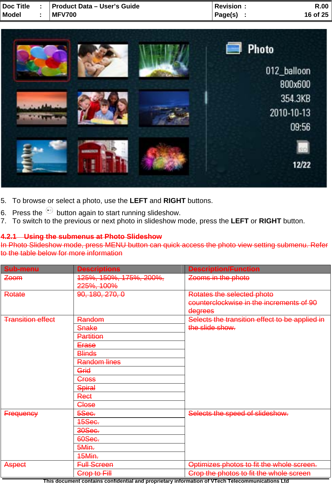  Doc Title  :  Product Data – User’s Guide  Revision :    R.00Model   :  MFV700  Page(s)  :    16 of 25  This document contains confidential and proprietary information of VTech Telecommunications Ltd     5.  To browse or select a photo, use the LEFT and RIGHT buttons. 6. Press the   button again to start running slideshow. 7.  To switch to the previous or next photo in slideshow mode, press the LEFT or RIGHT button.  4.2.1 Using the submenus at Photo Slideshow In Photo Slideshow mode, press MENU button can quick access the photo view setting submenu. Refer to the table below for more information  Sub-menu Descriptions Description/Function Zoom 125%, 150%, 175%, 200%, 225%, 100% Zooms in the photo Rotate  90, 180, 270, 0  Rotates the selected photo counterclockwise in the increments of 90 degrees Random Snake Partition Erase Blinds Random lines Grid Cross Spiral Rect Transition effect Close Selects the transition effect to be applied in the slide show. 5Sec. 15Sec. 30Sec. 60Sec. 5Min. Frequency 15Min. Selects the speed of slideshow. Full Screen  Optimizes photos to fit the whole screen. Aspect Crop to Fill  Crop the photos to fit the whole screen 