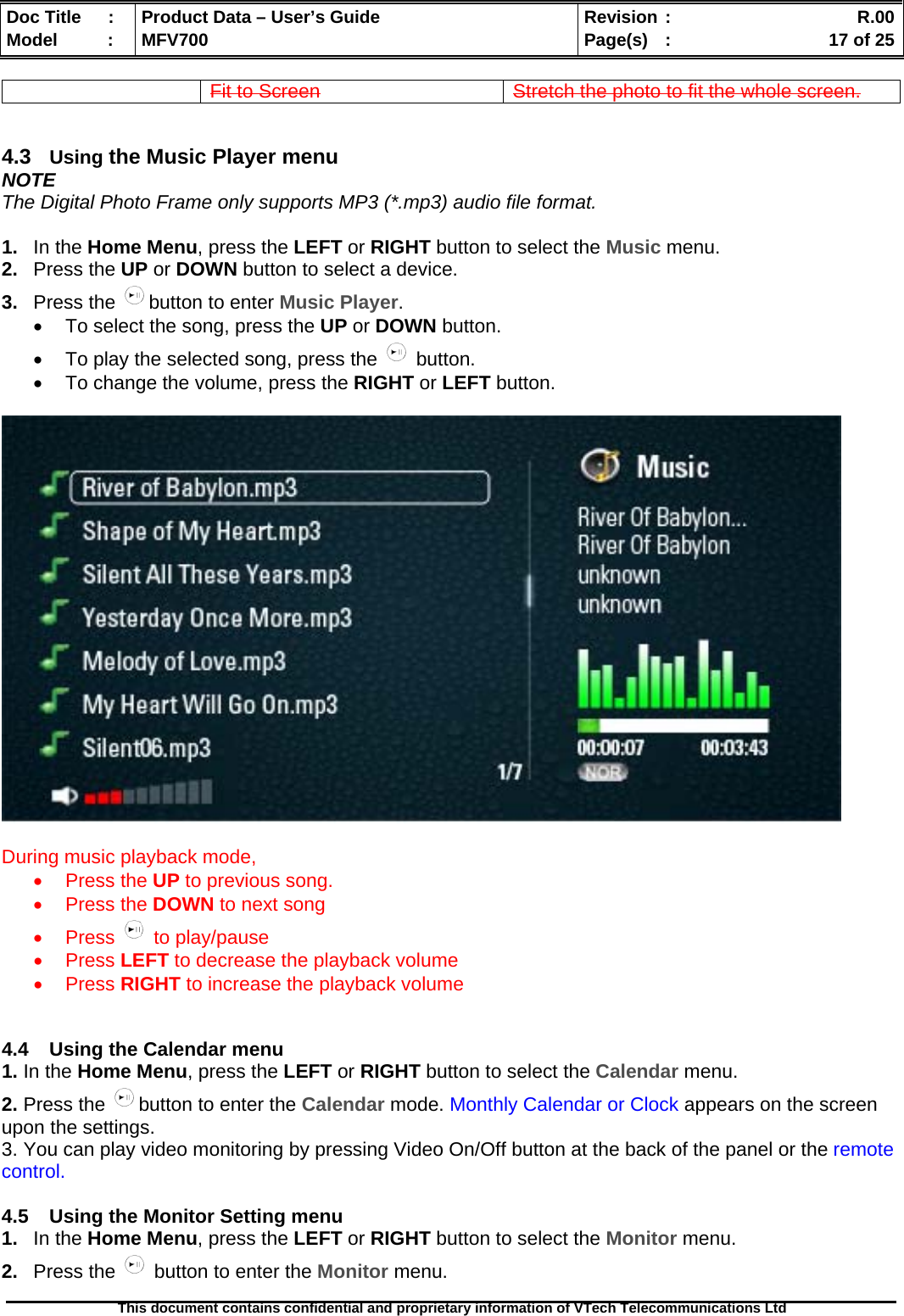  Doc Title  :  Product Data – User’s Guide  Revision :    R.00Model   :  MFV700  Page(s)  :    17 of 25  This document contains confidential and proprietary information of VTech Telecommunications Ltd   Fit to Screen  Stretch the photo to fit the whole screen.   4.3  Using the Music Player menu NOTE The Digital Photo Frame only supports MP3 (*.mp3) audio file format.  1.  In the Home Menu, press the LEFT or RIGHT button to select the Music menu. 2.  Press the UP or DOWN button to select a device. 3.  Press the  button to enter Music Player. •  To select the song, press the UP or DOWN button. •  To play the selected song, press the   button. •  To change the volume, press the RIGHT or LEFT button.    During music playback mode,  • Press the UP to previous song. • Press the DOWN to next song • Press   to play/pause • Press LEFT to decrease the playback volume • Press RIGHT to increase the playback volume   4.4  Using the Calendar menu 1. In the Home Menu, press the LEFT or RIGHT button to select the Calendar menu. 2. Press the  button to enter the Calendar mode. Monthly Calendar or Clock appears on the screen upon the settings. 3. You can play video monitoring by pressing Video On/Off button at the back of the panel or the remote control.  4.5  Using the Monitor Setting menu 1.  In the Home Menu, press the LEFT or RIGHT button to select the Monitor menu. 2.  Press the   button to enter the Monitor menu. 