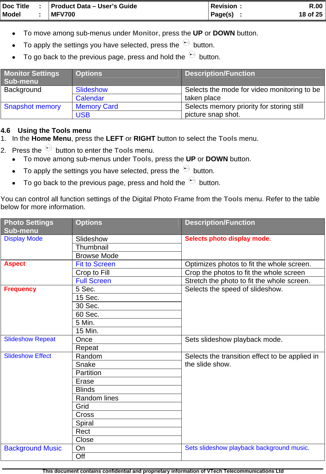  Doc Title  :  Product Data – User’s Guide  Revision :    R.00Model   :  MFV700  Page(s)  :    18 of 25  This document contains confidential and proprietary information of VTech Telecommunications Ltd   • To move among sub-menus under Monitor, press the UP or DOWN button. • To apply the settings you have selected, press the   button. • To go back to the previous page, press and hold the   button.  Monitor Settings Sub-menu  Options  Description/Function Slideshow Background  Calendar Selects the mode for video monitoring to be taken place Memory Card Snapshot memory  USB  Selects memory priority for storing still picture snap shot.  4.6  Using the Tools menu 1. In the Home Menu, press the LEFT or RIGHT button to select the Tools menu. 2. Press the   button to enter the Tools menu. • To move among sub-menus under Tools, press the UP or DOWN button. • To apply the settings you have selected, press the   button. • To go back to the previous page, press and hold the   button.  You can control all function settings of the Digital Photo Frame from the Tools menu. Refer to the table below for more information.  Photo Settings Sub-menu  Options  Description/Function Slideshow Thumbnail Display Mode Browse Mode Selects photo display mode. Fit to Screen   Optimizes photos to fit the whole screen. Crop to Fill  Crop the photos to fit the whole screen Aspect Full Screen  Stretch the photo to fit the whole screen. 5 Sec. 15 Sec. 30 Sec. 60 Sec. 5 Min. Frequency 15 Min. Selects the speed of slideshow. Once Slideshow Repeat Repeat  Sets slideshow playback mode. Random Snake Partition Erase Blinds Random lines Grid Cross Spiral Rect Slideshow Effect Close Selects the transition effect to be applied in the slide show. On Background Music  Off Sets slideshow playback background music.  