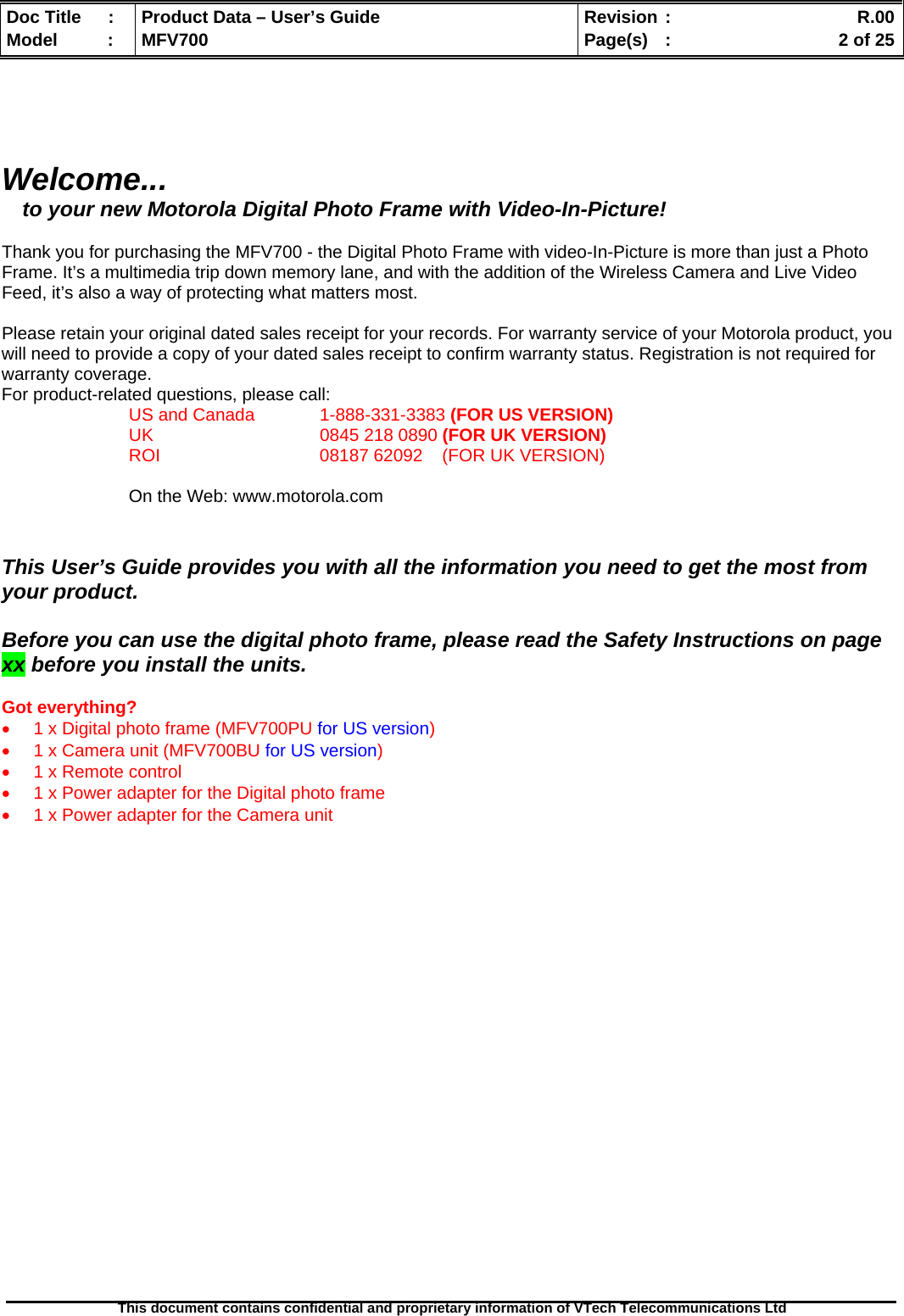  Doc Title  :  Product Data – User’s Guide  Revision :    R.00Model   :  MFV700  Page(s)  :    2 of 25  This document contains confidential and proprietary information of VTech Telecommunications Ltd     Welcome... to your new Motorola Digital Photo Frame with Video-In-Picture!  Thank you for purchasing the MFV700 - the Digital Photo Frame with video-In-Picture is more than just a Photo Frame. It’s a multimedia trip down memory lane, and with the addition of the Wireless Camera and Live Video Feed, it’s also a way of protecting what matters most.  Please retain your original dated sales receipt for your records. For warranty service of your Motorola product, you will need to provide a copy of your dated sales receipt to confirm warranty status. Registration is not required for warranty coverage. For product-related questions, please call:  US and Canada   1-888-331-3383 (FOR US VERSION) UK   0845 218 0890 (FOR UK VERSION) ROI      08187 62092    (FOR UK VERSION)  On the Web: www.motorola.com   This User’s Guide provides you with all the information you need to get the most from your product.  Before you can use the digital photo frame, please read the Safety Instructions on page xx before you install the units.  Got everything?  •  1 x Digital photo frame (MFV700PU for US version) •  1 x Camera unit (MFV700BU for US version) •  1 x Remote control •  1 x Power adapter for the Digital photo frame •  1 x Power adapter for the Camera unit                        