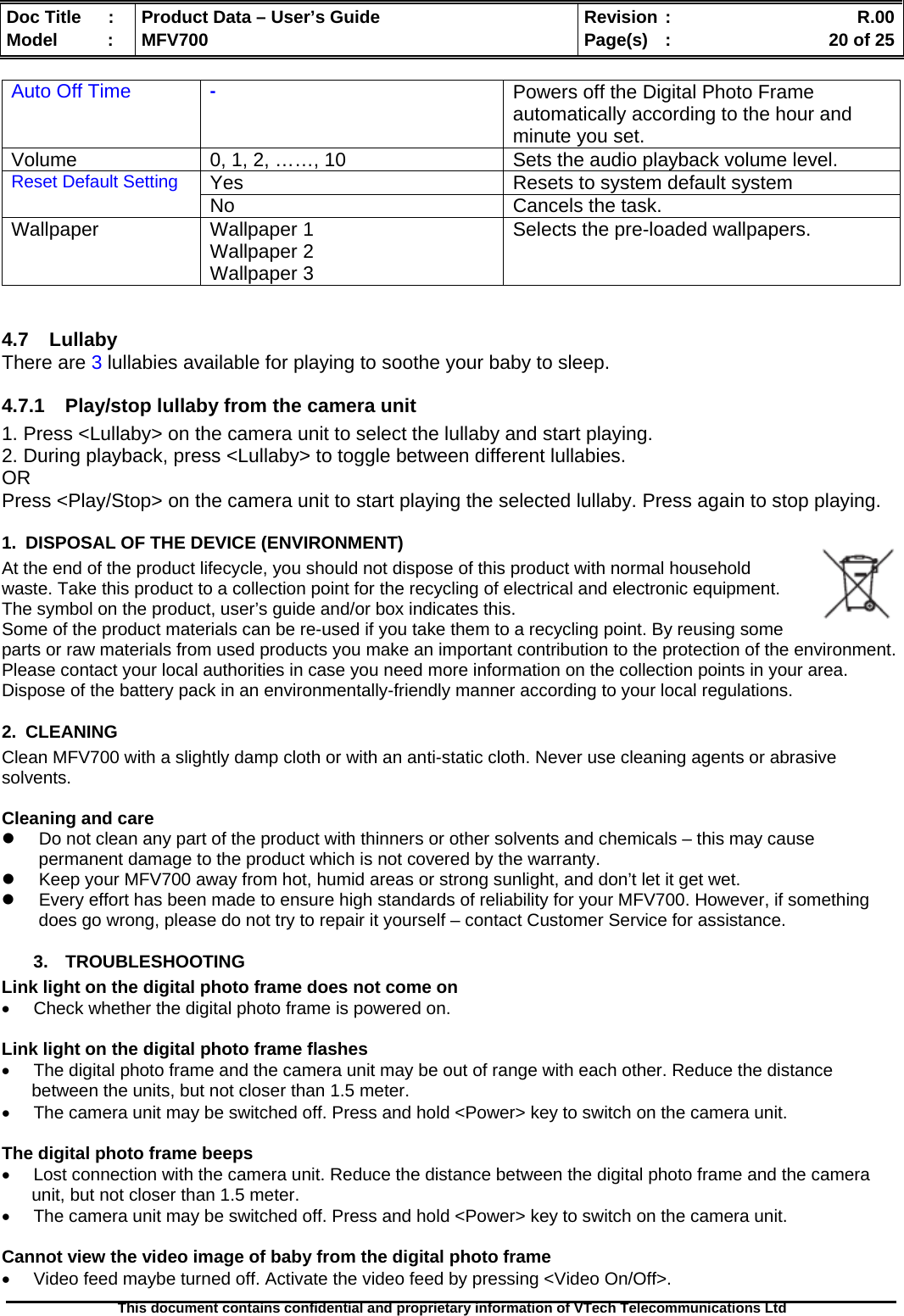  Doc Title  :  Product Data – User’s Guide  Revision :    R.00Model   :  MFV700  Page(s)  :    20 of 25  This document contains confidential and proprietary information of VTech Telecommunications Ltd   Auto Off Time  - Powers off the Digital Photo Frame automatically according to the hour and minute you set. Volume  0, 1, 2, ……, 10  Sets the audio playback volume level. Yes  Resets to system default system Reset Default Setting No Cancels the task. Wallpaper Wallpaper 1 Wallpaper 2 Wallpaper 3 Selects the pre-loaded wallpapers.   4.7 Lullaby There are 3 lullabies available for playing to soothe your baby to sleep. 4.7.1  Play/stop lullaby from the camera unit 1. Press &lt;Lullaby&gt; on the camera unit to select the lullaby and start playing.  2. During playback, press &lt;Lullaby&gt; to toggle between different lullabies. OR Press &lt;Play/Stop&gt; on the camera unit to start playing the selected lullaby. Press again to stop playing. 1.  DISPOSAL OF THE DEVICE (ENVIRONMENT)  At the end of the product lifecycle, you should not dispose of this product with normal household waste. Take this product to a collection point for the recycling of electrical and electronic equipment. The symbol on the product, user’s guide and/or box indicates this. Some of the product materials can be re-used if you take them to a recycling point. By reusing some parts or raw materials from used products you make an important contribution to the protection of the environment. Please contact your local authorities in case you need more information on the collection points in your area. Dispose of the battery pack in an environmentally-friendly manner according to your local regulations. 2. CLEANING  Clean MFV700 with a slightly damp cloth or with an anti-static cloth. Never use cleaning agents or abrasive solvents.  Cleaning and care z  Do not clean any part of the product with thinners or other solvents and chemicals – this may cause permanent damage to the product which is not covered by the warranty. z  Keep your MFV700 away from hot, humid areas or strong sunlight, and don’t let it get wet. z  Every effort has been made to ensure high standards of reliability for your MFV700. However, if something does go wrong, please do not try to repair it yourself – contact Customer Service for assistance. 3. TROUBLESHOOTING Link light on the digital photo frame does not come on •  Check whether the digital photo frame is powered on.  Link light on the digital photo frame flashes •  The digital photo frame and the camera unit may be out of range with each other. Reduce the distance between the units, but not closer than 1.5 meter. •  The camera unit may be switched off. Press and hold &lt;Power&gt; key to switch on the camera unit.  The digital photo frame beeps •  Lost connection with the camera unit. Reduce the distance between the digital photo frame and the camera unit, but not closer than 1.5 meter. •  The camera unit may be switched off. Press and hold &lt;Power&gt; key to switch on the camera unit.  Cannot view the video image of baby from the digital photo frame •  Video feed maybe turned off. Activate the video feed by pressing &lt;Video On/Off&gt;. 