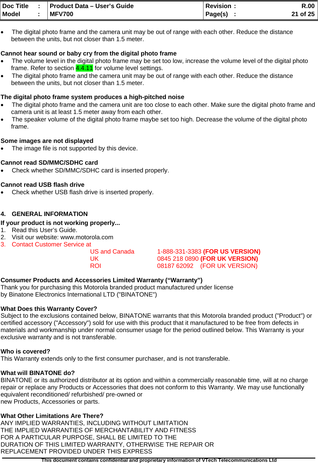  Doc Title  :  Product Data – User’s Guide  Revision :    R.00Model   :  MFV700  Page(s)  :    21 of 25  This document contains confidential and proprietary information of VTech Telecommunications Ltd   •  The digital photo frame and the camera unit may be out of range with each other. Reduce the distance between the units, but not closer than 1.5 meter.  Cannot hear sound or baby cry from the digital photo frame •  The volume level in the digital photo frame may be set too low, increase the volume level of the digital photo frame. Refer to section 4.4.11 for volume level settings. •  The digital photo frame and the camera unit may be out of range with each other. Reduce the distance between the units, but not closer than 1.5 meter.  The digital photo frame system produces a high-pitched noise •  The digital photo frame and the camera unit are too close to each other. Make sure the digital photo frame and camera unit is at least 1.5 meter away from each other. •  The speaker volume of the digital photo frame maybe set too high. Decrease the volume of the digital photo frame.  Some images are not displayed •  The image file is not supported by this device.  Cannot read SD/MMC/SDHC card •  Check whether SD/MMC/SDHC card is inserted properly.  Cannot read USB flash drive •  Check whether USB flash drive is inserted properly.  4.  GENERAL INFORMATION  If your product is not working properly... 1.  Read this User’s Guide. 2.  Visit our website: www.motorola.com 3.  Contact Customer Service at US and Canada   1-888-331-3383 (FOR US VERSION) UK   0845 218 0890 (FOR UK VERSION) ROI      08187 62092    (FOR UK VERSION)  Consumer Products and Accessories Limited Warranty (“Warranty”) Thank you for purchasing this Motorola branded product manufactured under license  by Binatone Electronics International LTD (&quot;BINATONE&quot;)  What Does this Warranty Cover?  Subject to the exclusions contained below, BINATONE warrants that this Motorola branded product (&quot;Product&quot;) or certified accessory (&quot;Accessory&quot;) sold for use with this product that it manufactured to be free from defects in materials and workmanship under normal consumer usage for the period outlined below. This Warranty is your exclusive warranty and is not transferable.  Who is covered? This Warranty extends only to the first consumer purchaser, and is not transferable.  What will BINATONE do? BINATONE or its authorized distributor at its option and within a commercially reasonable time, will at no charge repair or replace any Products or Accessories that does not conform to this Warranty. We may use functionally equivalent reconditioned/ refurbished/ pre-owned or new Products, Accessories or parts.  What Other Limitations Are There? ANY IMPLIED WARRANTIES, INCLUDING WITHOUT LIMITATION THE IMPLIED WARRANTIES OF MERCHANTABILITY AND FITNESS FOR A PARTICULAR PURPOSE, SHALL BE LIMITED TO THE DURATION OF THIS LIMITED WARRANTY, OTHERWISE THE REPAIR OR REPLACEMENT PROVIDED UNDER THIS EXPRESS 