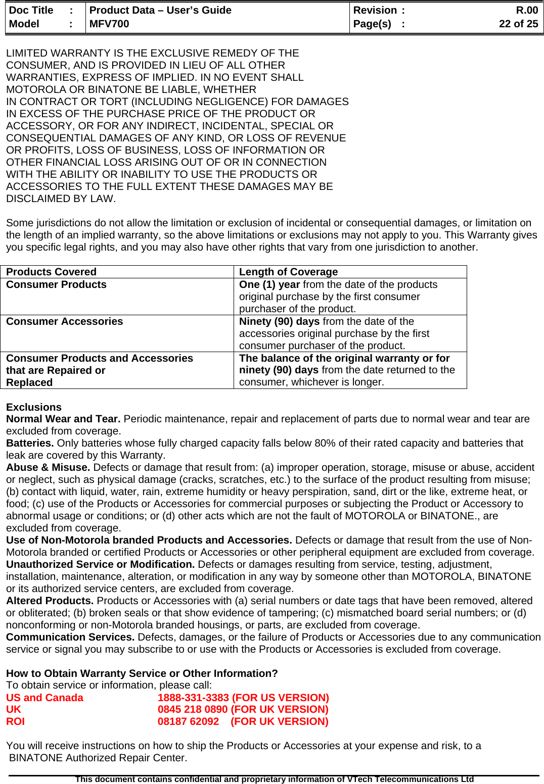  Doc Title  :  Product Data – User’s Guide  Revision :    R.00Model   :  MFV700  Page(s)  :    22 of 25  This document contains confidential and proprietary information of VTech Telecommunications Ltd   LIMITED WARRANTY IS THE EXCLUSIVE REMEDY OF THE CONSUMER, AND IS PROVIDED IN LIEU OF ALL OTHER WARRANTIES, EXPRESS OF IMPLIED. IN NO EVENT SHALL MOTOROLA OR BINATONE BE LIABLE, WHETHER IN CONTRACT OR TORT (INCLUDING NEGLIGENCE) FOR DAMAGES IN EXCESS OF THE PURCHASE PRICE OF THE PRODUCT OR ACCESSORY, OR FOR ANY INDIRECT, INCIDENTAL, SPECIAL OR CONSEQUENTIAL DAMAGES OF ANY KIND, OR LOSS OF REVENUE OR PROFITS, LOSS OF BUSINESS, LOSS OF INFORMATION OR OTHER FINANCIAL LOSS ARISING OUT OF OR IN CONNECTION WITH THE ABILITY OR INABILITY TO USE THE PRODUCTS OR ACCESSORIES TO THE FULL EXTENT THESE DAMAGES MAY BE DISCLAIMED BY LAW.  Some jurisdictions do not allow the limitation or exclusion of incidental or consequential damages, or limitation on the length of an implied warranty, so the above limitations or exclusions may not apply to you. This Warranty gives you specific legal rights, and you may also have other rights that vary from one jurisdiction to another.  Products Covered  Length of Coverage Consumer Products   One (1) year from the date of the products original purchase by the first consumer purchaser of the product. Consumer Accessories  Ninety (90) days from the date of the accessories original purchase by the first consumer purchaser of the product. Consumer Products and Accessories that are Repaired or Replaced The balance of the original warranty or for ninety (90) days from the date returned to the consumer, whichever is longer.  Exclusions Normal Wear and Tear. Periodic maintenance, repair and replacement of parts due to normal wear and tear are excluded from coverage.  Batteries. Only batteries whose fully charged capacity falls below 80% of their rated capacity and batteries that leak are covered by this Warranty. Abuse &amp; Misuse. Defects or damage that result from: (a) improper operation, storage, misuse or abuse, accident or neglect, such as physical damage (cracks, scratches, etc.) to the surface of the product resulting from misuse; (b) contact with liquid, water, rain, extreme humidity or heavy perspiration, sand, dirt or the like, extreme heat, or food; (c) use of the Products or Accessories for commercial purposes or subjecting the Product or Accessory to abnormal usage or conditions; or (d) other acts which are not the fault of MOTOROLA or BINATONE., are excluded from coverage.  Use of Non-Motorola branded Products and Accessories. Defects or damage that result from the use of Non-Motorola branded or certified Products or Accessories or other peripheral equipment are excluded from coverage.  Unauthorized Service or Modification. Defects or damages resulting from service, testing, adjustment, installation, maintenance, alteration, or modification in any way by someone other than MOTOROLA, BINATONE or its authorized service centers, are excluded from coverage.  Altered Products. Products or Accessories with (a) serial numbers or date tags that have been removed, altered or obliterated; (b) broken seals or that show evidence of tampering; (c) mismatched board serial numbers; or (d) nonconforming or non-Motorola branded housings, or parts, are excluded from coverage.  Communication Services. Defects, damages, or the failure of Products or Accessories due to any communication service or signal you may subscribe to or use with the Products or Accessories is excluded from coverage.   How to Obtain Warranty Service or Other Information? To obtain service or information, please call: US and Canada    1888-331-3383 (FOR US VERSION) UK        0845 218 0890 (FOR UK VERSION) ROI        08187 62092    (FOR UK VERSION)  You will receive instructions on how to ship the Products or Accessories at your expense and risk, to a  BINATONE Authorized Repair Center.   