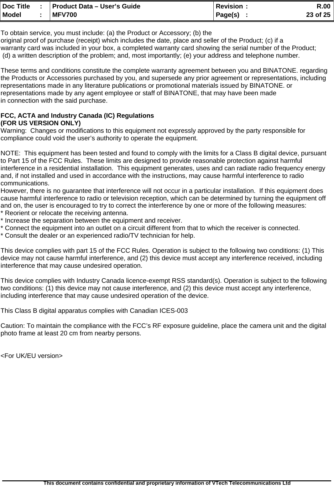  Doc Title  :  Product Data – User’s Guide  Revision :    R.00Model   :  MFV700  Page(s)  :    23 of 25  This document contains confidential and proprietary information of VTech Telecommunications Ltd   To obtain service, you must include: (a) the Product or Accessory; (b) the  original proof of purchase (receipt) which includes the date, place and seller of the Product; (c) if a warranty card was included in your box, a completed warranty card showing the serial number of the Product;  (d) a written description of the problem; and, most importantly; (e) your address and telephone number.  These terms and conditions constitute the complete warranty agreement between you and BINATONE. regarding the Products or Accessories purchased by you, and supersede any prior agreement or representations, including representations made in any literature publications or promotional materials issued by BINATONE. or representations made by any agent employee or staff of BINATONE, that may have been made in connection with the said purchase.  FCC, ACTA and Industry Canada (IC) Regulations  (FOR US VERSION ONLY) Warning:  Changes or modifications to this equipment not expressly approved by the party responsible for compliance could void the user’s authority to operate the equipment.  NOTE:  This equipment has been tested and found to comply with the limits for a Class B digital device, pursuant to Part 15 of the FCC Rules.  These limits are designed to provide reasonable protection against harmful interference in a residential installation.  This equipment generates, uses and can radiate radio frequency energy and, if not installed and used in accordance with the instructions, may cause harmful interference to radio communications. However, there is no guarantee that interference will not occur in a particular installation.  If this equipment does cause harmful interference to radio or television reception, which can be determined by turning the equipment off and on, the user is encouraged to try to correct the interference by one or more of the following measures: * Reorient or relocate the receiving antenna. * Increase the separation between the equipment and receiver. * Connect the equipment into an outlet on a circuit different from that to which the receiver is connected. * Consult the dealer or an experienced radio/TV technician for help.  This device complies with part 15 of the FCC Rules. Operation is subject to the following two conditions: (1) This device may not cause harmful interference, and (2) this device must accept any interference received, including interference that may cause undesired operation.  This device complies with Industry Canada licence-exempt RSS standard(s). Operation is subject to the following two conditions: (1) this device may not cause interference, and (2) this device must accept any interference, including interference that may cause undesired operation of the device.  This Class B digital apparatus complies with Canadian ICES-003  Caution: To maintain the compliance with the FCC’s RF exposure guideline, place the camera unit and the digital photo frame at least 20 cm from nearby persons.   &lt;For UK/EU version&gt; 