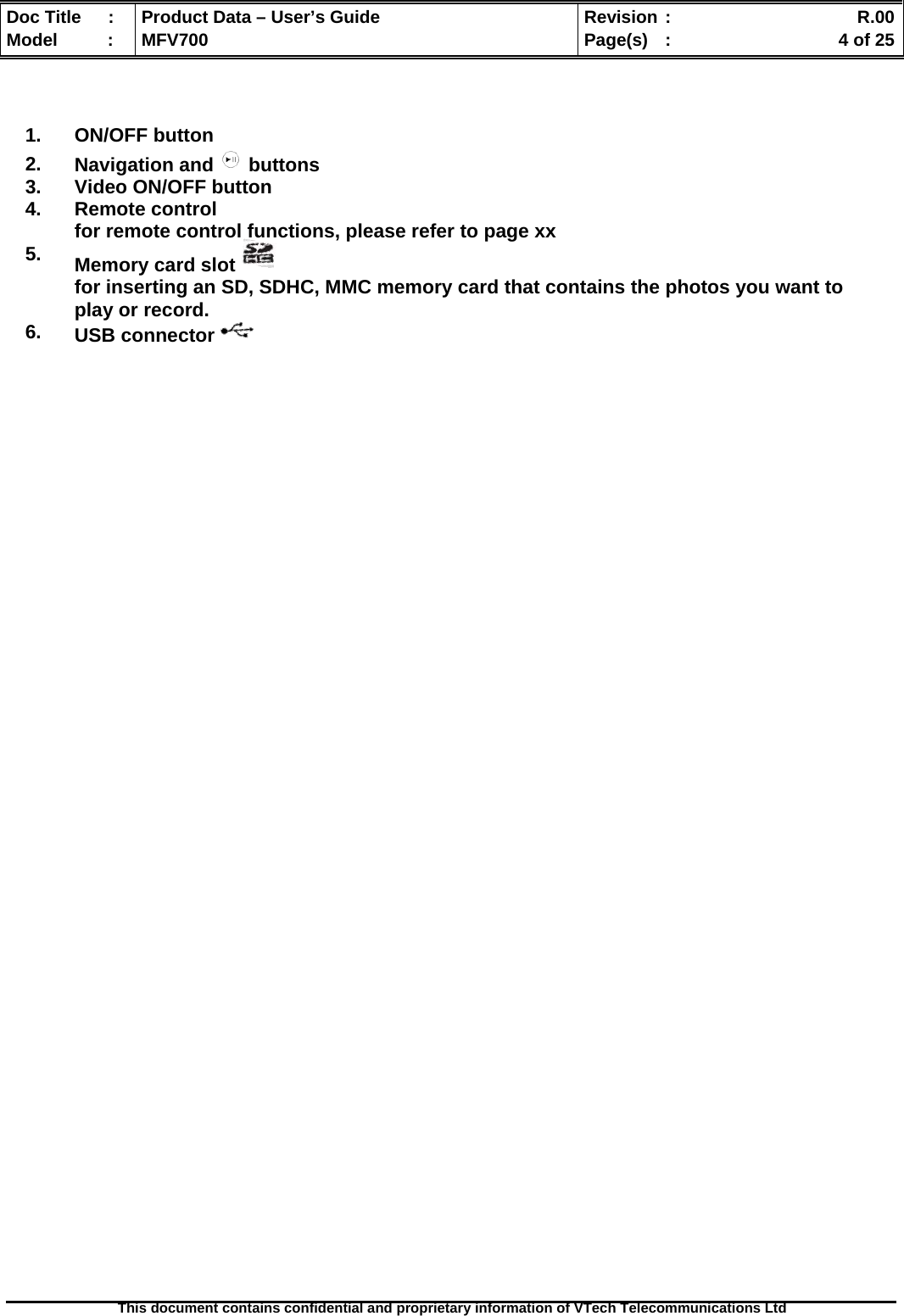  Doc Title  :  Product Data – User’s Guide  Revision :    R.00Model   :  MFV700  Page(s)  :    4 of 25  This document contains confidential and proprietary information of VTech Telecommunications Ltd      1. ON/OFF button 2.  Navigation and   buttons 3.  Video ON/OFF button 4. Remote control for remote control functions, please refer to page xx 5.    Memory card slot   for inserting an SD, SDHC, MMC memory card that contains the photos you want to play or record. 6.  USB connector   