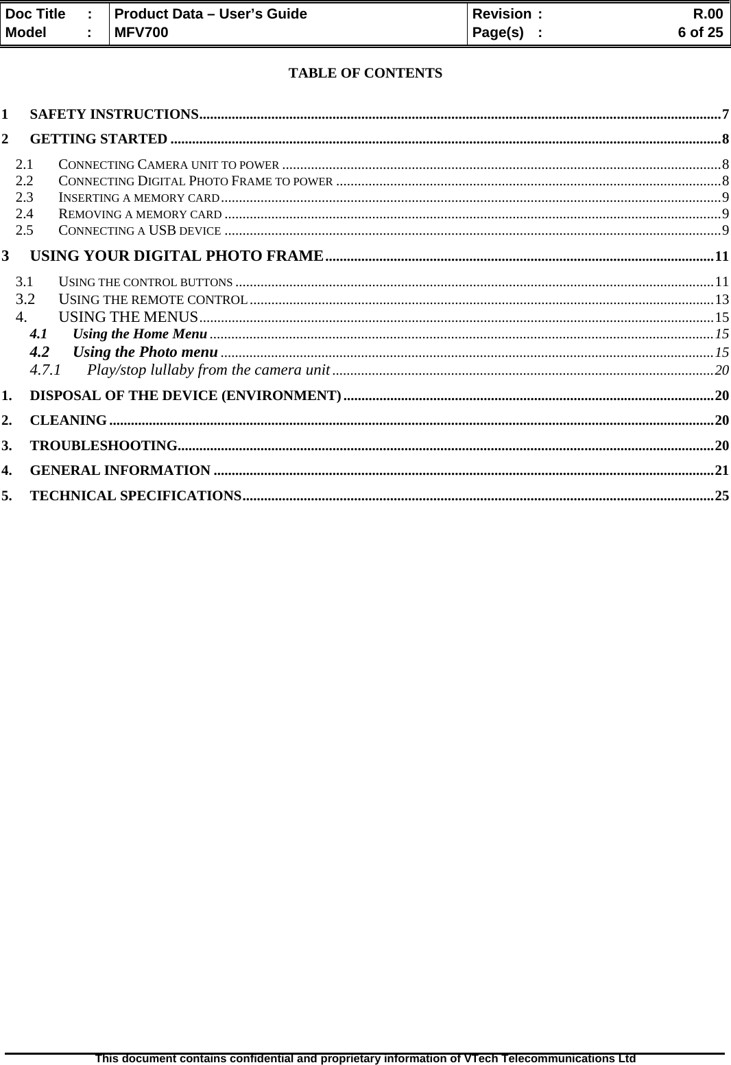  Doc Title  :  Product Data – User’s Guide  Revision :    R.00Model   :  MFV700  Page(s)  :    6 of 25  This document contains confidential and proprietary information of VTech Telecommunications Ltd   TABLE OF CONTENTS  1 SAFETY INSTRUCTIONS.................................................................................................................................................7 2 GETTING STARTED .........................................................................................................................................................8 2.1 CONNECTING CAMERA UNIT TO POWER ..........................................................................................................................8 2.2 CONNECTING DIGITAL PHOTO FRAME TO POWER ...........................................................................................................8 2.3 INSERTING A MEMORY CARD...........................................................................................................................................9 2.4 REMOVING A MEMORY CARD ..........................................................................................................................................9 2.5 CONNECTING A USB DEVICE ..........................................................................................................................................9 3 USING YOUR DIGITAL PHOTO FRAME............................................................................................................11 3.1 USING THE CONTROL BUTTONS .....................................................................................................................................11 3.2 USING THE REMOTE CONTROL.................................................................................................................................13 4. USING THE MENUS...............................................................................................................................................15 4.1 Using the Home Menu............................................................................................................................................15 4.2 Using the Photo menu .........................................................................................................................................15 4.7.1 Play/stop lullaby from the camera unit..........................................................................................................20 1. DISPOSAL OF THE DEVICE (ENVIRONMENT).......................................................................................................20 2. CLEANING........................................................................................................................................................................20 3. TROUBLESHOOTING.....................................................................................................................................................20 4. GENERAL INFORMATION ...........................................................................................................................................21 5. TECHNICAL SPECIFICATIONS...................................................................................................................................25                                 