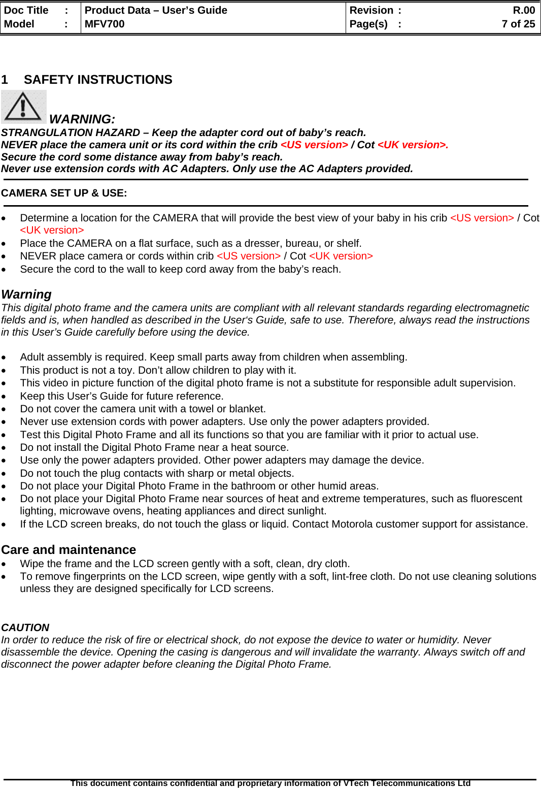  Doc Title  :  Product Data – User’s Guide  Revision :    R.00Model   :  MFV700  Page(s)  :    7 of 25  This document contains confidential and proprietary information of VTech Telecommunications Ltd    1 SAFETY INSTRUCTIONS  WARNING: STRANGULATION HAZARD – Keep the adapter cord out of baby’s reach. NEVER place the camera unit or its cord within the crib &lt;US version&gt; / Cot &lt;UK version&gt;. Secure the cord some distance away from baby’s reach. Never use extension cords with AC Adapters. Only use the AC Adapters provided.  CAMERA SET UP &amp; USE:  •  Determine a location for the CAMERA that will provide the best view of your baby in his crib &lt;US version&gt; / Cot &lt;UK version&gt; •  Place the CAMERA on a flat surface, such as a dresser, bureau, or shelf. •  NEVER place camera or cords within crib &lt;US version&gt; / Cot &lt;UK version&gt; •  Secure the cord to the wall to keep cord away from the baby’s reach.  Warning This digital photo frame and the camera units are compliant with all relevant standards regarding electromagnetic fields and is, when handled as described in the User‘s Guide, safe to use. Therefore, always read the instructions in this User’s Guide carefully before using the device.  •  Adult assembly is required. Keep small parts away from children when assembling. •  This product is not a toy. Don’t allow children to play with it. •  This video in picture function of the digital photo frame is not a substitute for responsible adult supervision. •  Keep this User’s Guide for future reference. •  Do not cover the camera unit with a towel or blanket. •  Never use extension cords with power adapters. Use only the power adapters provided. •  Test this Digital Photo Frame and all its functions so that you are familiar with it prior to actual use. •  Do not install the Digital Photo Frame near a heat source. •  Use only the power adapters provided. Other power adapters may damage the device. •  Do not touch the plug contacts with sharp or metal objects. •  Do not place your Digital Photo Frame in the bathroom or other humid areas. •  Do not place your Digital Photo Frame near sources of heat and extreme temperatures, such as fluorescent lighting, microwave ovens, heating appliances and direct sunlight. •  If the LCD screen breaks, do not touch the glass or liquid. Contact Motorola customer support for assistance.  Care and maintenance •  Wipe the frame and the LCD screen gently with a soft, clean, dry cloth. •  To remove fingerprints on the LCD screen, wipe gently with a soft, lint-free cloth. Do not use cleaning solutions unless they are designed specifically for LCD screens.   CAUTION In order to reduce the risk of fire or electrical shock, do not expose the device to water or humidity. Never disassemble the device. Opening the casing is dangerous and will invalidate the warranty. Always switch off and disconnect the power adapter before cleaning the Digital Photo Frame.       