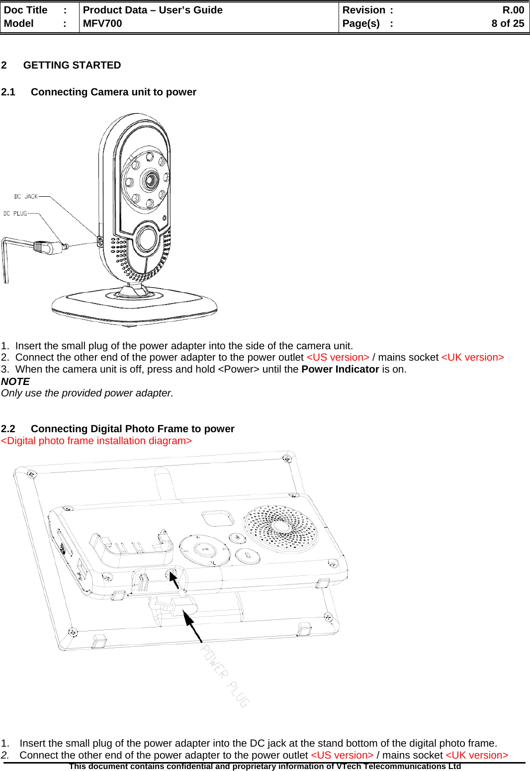  Doc Title  :  Product Data – User’s Guide  Revision :    R.00Model   :  MFV700  Page(s)  :    8 of 25  This document contains confidential and proprietary information of VTech Telecommunications Ltd   2 GETTING STARTED  2.1  Connecting Camera unit to power    1.  Insert the small plug of the power adapter into the side of the camera unit. 2.  Connect the other end of the power adapter to the power outlet &lt;US version&gt; / mains socket &lt;UK version&gt; 3.  When the camera unit is off, press and hold &lt;Power&gt; until the Power Indicator is on. NOTE Only use the provided power adapter.   2.2  Connecting Digital Photo Frame to power &lt;Digital photo frame installation diagram&gt;    1.  Insert the small plug of the power adapter into the DC jack at the stand bottom of the digital photo frame. 2.  Connect the other end of the power adapter to the power outlet &lt;US version&gt; / mains socket &lt;UK version&gt; 