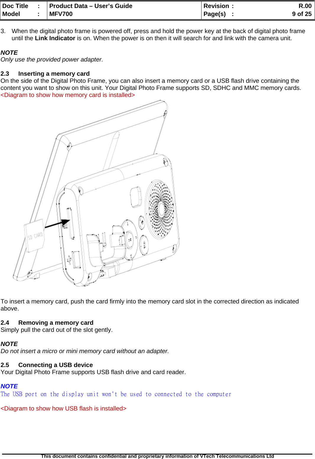  Doc Title  :  Product Data – User’s Guide  Revision :    R.00Model   :  MFV700  Page(s)  :    9 of 25  This document contains confidential and proprietary information of VTech Telecommunications Ltd   3.  When the digital photo frame is powered off, press and hold the power key at the back of digital photo frame until the Link Indicator is on. When the power is on then it will search for and link with the camera unit.  NOTE Only use the provided power adapter.  2.3  Inserting a memory card On the side of the Digital Photo Frame, you can also insert a memory card or a USB flash drive containing the content you want to show on this unit. Your Digital Photo Frame supports SD, SDHC and MMC memory cards. &lt;Diagram to show how memory card is installed&gt;   To insert a memory card, push the card firmly into the memory card slot in the corrected direction as indicated above.  2.4  Removing a memory card Simply pull the card out of the slot gently.  NOTE Do not insert a micro or mini memory card without an adapter.  2.5  Connecting a USB device Your Digital Photo Frame supports USB flash drive and card reader.  NOTE The USB port on the display unit won&apos;t be used to connected to the computer  &lt;Diagram to show how USB flash is installed&gt; 