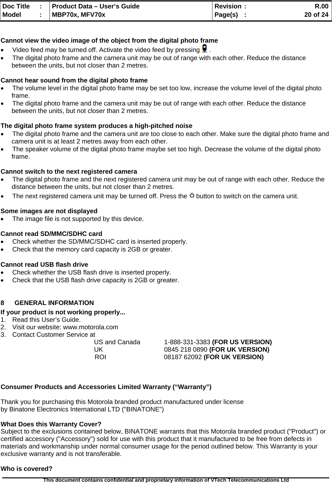  Doc Title  :  Product Data – User’s Guide  Revision :    R.00Model   :  MBP70x, MFV70x  Page(s)  :    20 of 24  This document contains confidential and proprietary information of VTech Telecommunications Ltd    Cannot view the video image of the object from the digital photo frame •  Video feed may be turned off. Activate the video feed by pressing . •  The digital photo frame and the camera unit may be out of range with each other. Reduce the distance between the units, but not closer than 2 metres.  Cannot hear sound from the digital photo frame •  The volume level in the digital photo frame may be set too low, increase the volume level of the digital photo frame. •  The digital photo frame and the camera unit may be out of range with each other. Reduce the distance between the units, but not closer than 2 metres.  The digital photo frame system produces a high-pitched noise •  The digital photo frame and the camera unit are too close to each other. Make sure the digital photo frame and camera unit is at least 2 metres away from each other. •  The speaker volume of the digital photo frame maybe set too high. Decrease the volume of the digital photo frame.  Cannot switch to the next registered camera •  The digital photo frame and the next registered camera unit may be out of range with each other. Reduce the distance between the units, but not closer than 2 metres. •  The next registered camera unit may be turned off. Press the   button to switch on the camera unit.  Some images are not displayed •  The image file is not supported by this device.   Cannot read SD/MMC/SDHC card •  Check whether the SD/MMC/SDHC card is inserted properly. •  Check that the memory card capacity is 2GB or greater.  Cannot read USB flash drive •  Check whether the USB flash drive is inserted properly. •  Check that the USB flash drive capacity is 2GB or greater.  8  GENERAL INFORMATION  If your product is not working properly... 1.  Read this User’s Guide. 2.  Visit our website: www.motorola.com 3.  Contact Customer Service at US and Canada   1-888-331-3383 (FOR US VERSION) UK   0845 218 0890 (FOR UK VERSION) ROI                                08187 62092 (FOR UK VERSION)    Consumer Products and Accessories Limited Warranty (“Warranty”)  Thank you for purchasing this Motorola branded product manufactured under license  by Binatone Electronics International LTD (&quot;BINATONE&quot;)  What Does this Warranty Cover?  Subject to the exclusions contained below, BINATONE warrants that this Motorola branded product (&quot;Product&quot;) or certified accessory (&quot;Accessory&quot;) sold for use with this product that it manufactured to be free from defects in materials and workmanship under normal consumer usage for the period outlined below. This Warranty is your exclusive warranty and is not transferable.  Who is covered? 