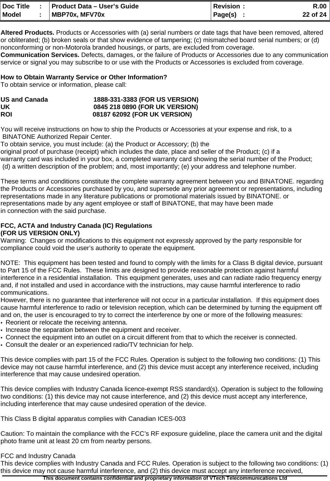  Doc Title  :  Product Data – User’s Guide  Revision :    R.00Model   :  MBP70x, MFV70x  Page(s)  :    22 of 24  This document contains confidential and proprietary information of VTech Telecommunications Ltd   Altered Products. Products or Accessories with (a) serial numbers or date tags that have been removed, altered or obliterated; (b) broken seals or that show evidence of tampering; (c) mismatched board serial numbers; or (d) nonconforming or non-Motorola branded housings, or parts, are excluded from coverage.  Communication Services. Defects, damages, or the failure of Products or Accessories due to any communication service or signal you may subscribe to or use with the Products or Accessories is excluded from coverage.   How to Obtain Warranty Service or Other Information? To obtain service or information, please call:  US and Canada    1888-331-3383 (FOR US VERSION) UK        0845 218 0890 (FOR UK VERSION) ROI                                             08187 62092 (FOR UK VERSION)  You will receive instructions on how to ship the Products or Accessories at your expense and risk, to a  BINATONE Authorized Repair Center.   To obtain service, you must include: (a) the Product or Accessory; (b) the  original proof of purchase (receipt) which includes the date, place and seller of the Product; (c) if a warranty card was included in your box, a completed warranty card showing the serial number of the Product;  (d) a written description of the problem; and, most importantly; (e) your address and telephone number.  These terms and conditions constitute the complete warranty agreement between you and BINATONE. regarding the Products or Accessories purchased by you, and supersede any prior agreement or representations, including representations made in any literature publications or promotional materials issued by BINATONE. or representations made by any agent employee or staff of BINATONE, that may have been made in connection with the said purchase.  FCC, ACTA and Industry Canada (IC) Regulations  (FOR US VERSION ONLY) Warning:  Changes or modifications to this equipment not expressly approved by the party responsible for compliance could void the user’s authority to operate the equipment.  NOTE:  This equipment has been tested and found to comply with the limits for a Class B digital device, pursuant to Part 15 of the FCC Rules.  These limits are designed to provide reasonable protection against harmful interference in a residential installation.  This equipment generates, uses and can radiate radio frequency energy and, if not installed and used in accordance with the instructions, may cause harmful interference to radio communications. However, there is no guarantee that interference will not occur in a particular installation.  If this equipment does cause harmful interference to radio or television reception, which can be determined by turning the equipment off and on, the user is encouraged to try to correct the interference by one or more of the following measures: •  Reorient or relocate the receiving antenna. •  Increase the separation between the equipment and receiver. •  Connect the equipment into an outlet on a circuit different from that to which the receiver is connected. •  Consult the dealer or an experienced radio/TV technician for help.  This device complies with part 15 of the FCC Rules. Operation is subject to the following two conditions: (1) This device may not cause harmful interference, and (2) this device must accept any interference received, including interference that may cause undesired operation.  This device complies with Industry Canada licence-exempt RSS standard(s). Operation is subject to the following two conditions: (1) this device may not cause interference, and (2) this device must accept any interference, including interference that may cause undesired operation of the device.  This Class B digital apparatus complies with Canadian ICES-003  Caution: To maintain the compliance with the FCC’s RF exposure guideline, place the camera unit and the digital photo frame unit at least 20 cm from nearby persons.  FCC and Industry Canada This device complies with Industry Canada and FCC Rules. Operation is subject to the following two conditions: (1) this device may not cause harmful interference, and (2) this device must accept any interference received, 