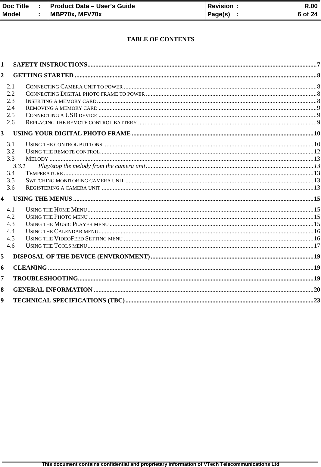  Doc Title  :  Product Data – User’s Guide  Revision :    R.00Model   :  MBP70x, MFV70x  Page(s)  :    6 of 24  This document contains confidential and proprietary information of VTech Telecommunications Ltd    TABLE OF CONTENTS   1 SAFETY INSTRUCTIONS.................................................................................................................................................7 2 GETTING STARTED .........................................................................................................................................................8 2.1 CONNECTING CAMERA UNIT TO POWER ..........................................................................................................................8 2.2 CONNECTING DIGITAL PHOTO FRAME TO POWER ............................................................................................................8 2.3 INSERTING A MEMORY CARD...........................................................................................................................................8 2.4 REMOVING A MEMORY CARD ..........................................................................................................................................9 2.5 CONNECTING A USB DEVICE ..........................................................................................................................................9 2.6 REPLACING THE REMOTE CONTROL BATTERY .................................................................................................................9 3 USING YOUR DIGITAL PHOTO FRAME ...................................................................................................................10 3.1 USING THE CONTROL BUTTONS .....................................................................................................................................10 3.2 USING THE REMOTE CONTROL.......................................................................................................................................12 3.3 MELODY .......................................................................................................................................................................13 3.3.1 Play/stop the melody from the camera unit..........................................................................................................13 3.4 TEMPERATURE ..............................................................................................................................................................13 3.5 SWITCHING MONITORING CAMERA UNIT .......................................................................................................................13 3.6 REGISTERING A CAMERA UNIT ......................................................................................................................................13 4 USING THE MENUS ........................................................................................................................................................15 4.1 USING THE HOME MENU...............................................................................................................................................15 4.2 USING THE PHOTO MENU ..............................................................................................................................................15 4.3 USING THE MUSIC PLAYER MENU .................................................................................................................................15 4.4 USING THE CALENDAR MENU........................................................................................................................................16 4.5 USING THE VIDEOFEED SETTING MENU ........................................................................................................................16 4.6 USING THE TOOLS MENU...............................................................................................................................................17 5 DISPOSAL OF THE DEVICE (ENVIRONMENT).......................................................................................................19 6 CLEANING........................................................................................................................................................................19 7 TROUBLESHOOTING.....................................................................................................................................................19 8 GENERAL INFORMATION ...........................................................................................................................................20 9 TECHNICAL SPECIFICATIONS (TBC).......................................................................................................................23  