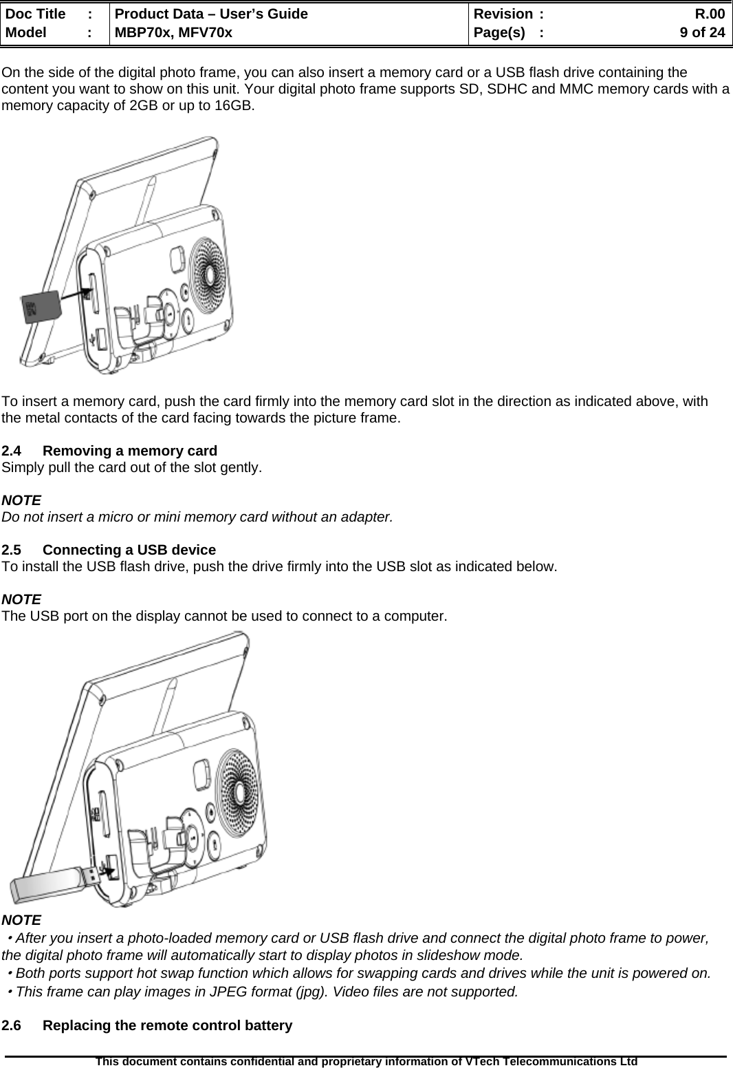  Doc Title  :  Product Data – User’s Guide  Revision :    R.00Model   :  MBP70x, MFV70x  Page(s)  :    9 of 24  This document contains confidential and proprietary information of VTech Telecommunications Ltd   On the side of the digital photo frame, you can also insert a memory card or a USB flash drive containing the content you want to show on this unit. Your digital photo frame supports SD, SDHC and MMC memory cards with a memory capacity of 2GB or up to 16GB.    To insert a memory card, push the card firmly into the memory card slot in the direction as indicated above, with the metal contacts of the card facing towards the picture frame.  2.4  Removing a memory card Simply pull the card out of the slot gently.  NOTE Do not insert a micro or mini memory card without an adapter.  2.5  Connecting a USB device To install the USB flash drive, push the drive firmly into the USB slot as indicated below.  NOTE The USB port on the display cannot be used to connect to a computer.  NOTE ·After you insert a photo-loaded memory card or USB flash drive and connect the digital photo frame to power, the digital photo frame will automatically start to display photos in slideshow mode. ·Both ports support hot swap function which allows for swapping cards and drives while the unit is powered on. ·This frame can play images in JPEG format (jpg). Video files are not supported.  2.6  Replacing the remote control battery 