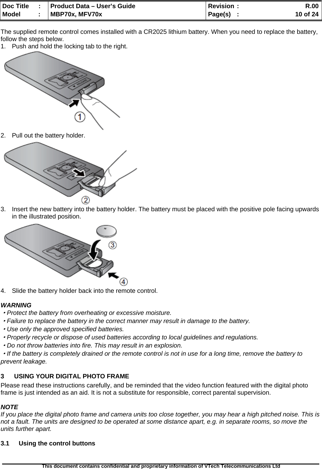  Doc Title  :  Product Data – User’s Guide  Revision :    R.00Model   :  MBP70x, MFV70x  Page(s)  :    10 of 24  This document contains confidential and proprietary information of VTech Telecommunications Ltd   The supplied remote control comes installed with a CR2025 lithium battery. When you need to replace the battery, follow the steps below. 1.  Push and hold the locking tab to the right.  2.  Pull out the battery holder.  3.  Insert the new battery into the battery holder. The battery must be placed with the positive pole facing upwards in the illustrated position.  4.  Slide the battery holder back into the remote control.  WARNING ·Protect the battery from overheating or excessive moisture. ·Failure to replace the battery in the correct manner may result in damage to the battery. ·Use only the approved specified batteries. ·Properly recycle or dispose of used batteries according to local guidelines and regulations. ·Do not throw batteries into fire. This may result in an explosion. ·If the battery is completely drained or the remote control is not in use for a long time, remove the battery to prevent leakage. 3  USING YOUR DIGITAL PHOTO FRAME Please read these instructions carefully, and be reminded that the video function featured with the digital photo frame is just intended as an aid. It is not a substitute for responsible, correct parental supervision.  NOTE If you place the digital photo frame and camera units too close together, you may hear a high pitched noise. This is not a fault. The units are designed to be operated at some distance apart, e.g. in separate rooms, so move the units further apart.  3.1  Using the control buttons 