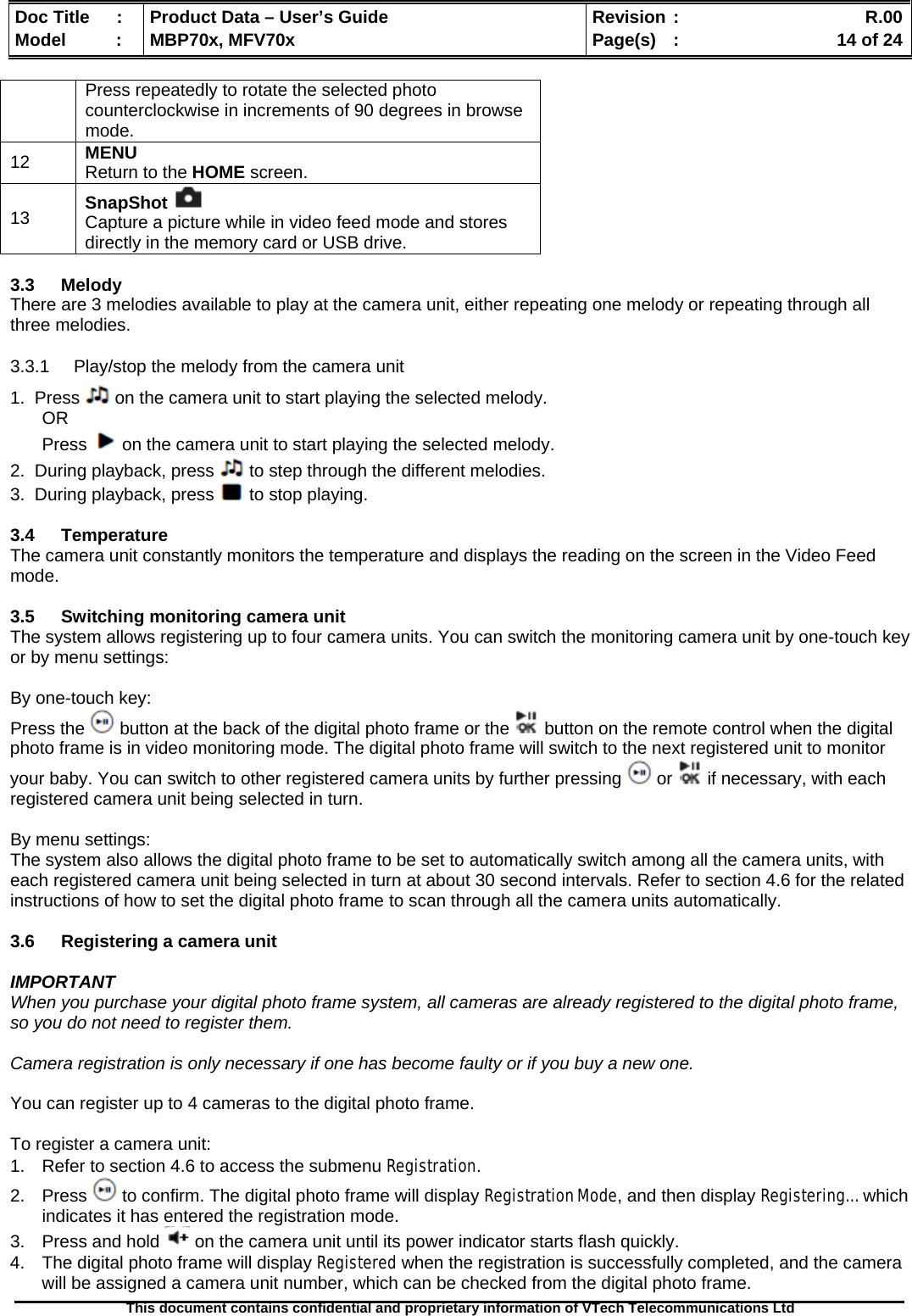  Doc Title  :  Product Data – User’s Guide  Revision :    R.00Model   :  MBP70x, MFV70x  Page(s)  :    14 of 24  This document contains confidential and proprietary information of VTech Telecommunications Ltd   Press repeatedly to rotate the selected photo counterclockwise in increments of 90 degrees in browse mode. 12  MENU Return to the HOME screen. 13  SnapShot   Capture a picture while in video feed mode and stores directly in the memory card or USB drive.  3.3 Melody There are 3 melodies available to play at the camera unit, either repeating one melody or repeating through all three melodies. 3.3.1  Play/stop the melody from the camera unit 1.  Press   on the camera unit to start playing the selected melody. OR Press   on the camera unit to start playing the selected melody. 2.  During playback, press   to step through the different melodies. 3.  During playback, press   to stop playing.  3.4 Temperature The camera unit constantly monitors the temperature and displays the reading on the screen in the Video Feed mode.  3.5  Switching monitoring camera unit The system allows registering up to four camera units. You can switch the monitoring camera unit by one-touch key or by menu settings:  By one-touch key: Press the   button at the back of the digital photo frame or the   button on the remote control when the digital photo frame is in video monitoring mode. The digital photo frame will switch to the next registered unit to monitor your baby. You can switch to other registered camera units by further pressing   or   if necessary, with each registered camera unit being selected in turn.  By menu settings: The system also allows the digital photo frame to be set to automatically switch among all the camera units, with each registered camera unit being selected in turn at about 30 second intervals. Refer to section 4.6 for the related instructions of how to set the digital photo frame to scan through all the camera units automatically.   3.6  Registering a camera unit  IMPORTANT When you purchase your digital photo frame system, all cameras are already registered to the digital photo frame, so you do not need to register them.  Camera registration is only necessary if one has become faulty or if you buy a new one.  You can register up to 4 cameras to the digital photo frame.  To register a camera unit: 1.  Refer to section 4.6 to access the submenu Registration. 2. Press   to confirm. The digital photo frame will display Registration Mode, and then display Registering…  which indicates it has entered the registration mode. 3.  Press and hold   on the camera unit until its power indicator starts flash quickly. 4.  The digital photo frame will display Registered when the registration is successfully completed, and the camera will be assigned a camera unit number, which can be checked from the digital photo frame. 