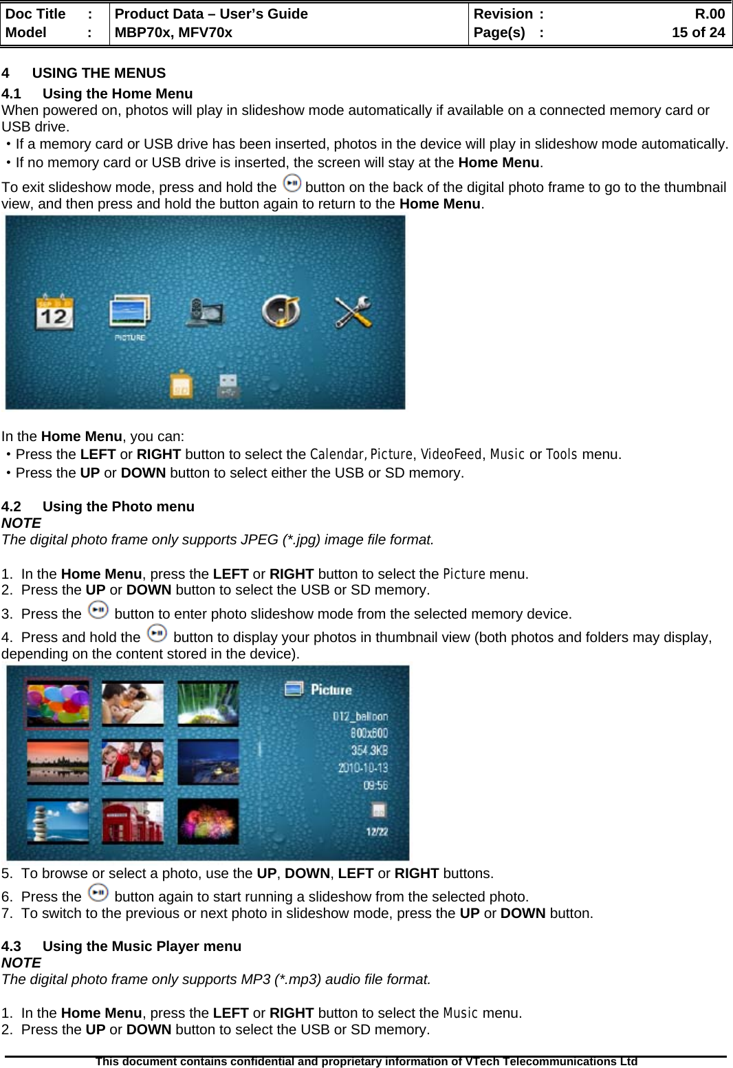  Doc Title  :  Product Data – User’s Guide  Revision :    R.00Model   :  MBP70x, MFV70x  Page(s)  :    15 of 24  This document contains confidential and proprietary information of VTech Telecommunications Ltd   4  USING THE MENUS 4.1  Using the Home Menu When powered on, photos will play in slideshow mode automatically if available on a connected memory card or USB drive. ·If a memory card or USB drive has been inserted, photos in the device will play in slideshow mode automatically. ·If no memory card or USB drive is inserted, the screen will stay at the Home Menu. To exit slideshow mode, press and hold the   button on the back of the digital photo frame to go to the thumbnail view, and then press and hold the button again to return to the Home Menu.   In the Home Menu, you can: ·Press the LEFT or RIGHT button to select the Calendar, Picture, VideoFeed, Music or Tools menu. ·Press the UP or DOWN button to select either the USB or SD memory.  4.2  Using the Photo menu NOTE The digital photo frame only supports JPEG (*.jpg) image file format.  1.  In the Home Menu, press the LEFT or RIGHT button to select the Picture menu. 2.  Press the UP or DOWN button to select the USB or SD memory. 3.  Press the   button to enter photo slideshow mode from the selected memory device. 4.  Press and hold the   button to display your photos in thumbnail view (both photos and folders may display, depending on the content stored in the device).  5.  To browse or select a photo, use the UP, DOWN, LEFT or RIGHT buttons. 6.  Press the   button again to start running a slideshow from the selected photo. 7.  To switch to the previous or next photo in slideshow mode, press the UP or DOWN button.  4.3  Using the Music Player menu NOTE The digital photo frame only supports MP3 (*.mp3) audio file format.  1.  In the Home Menu, press the LEFT or RIGHT button to select the Music menu. 2.  Press the UP or DOWN button to select the USB or SD memory. 