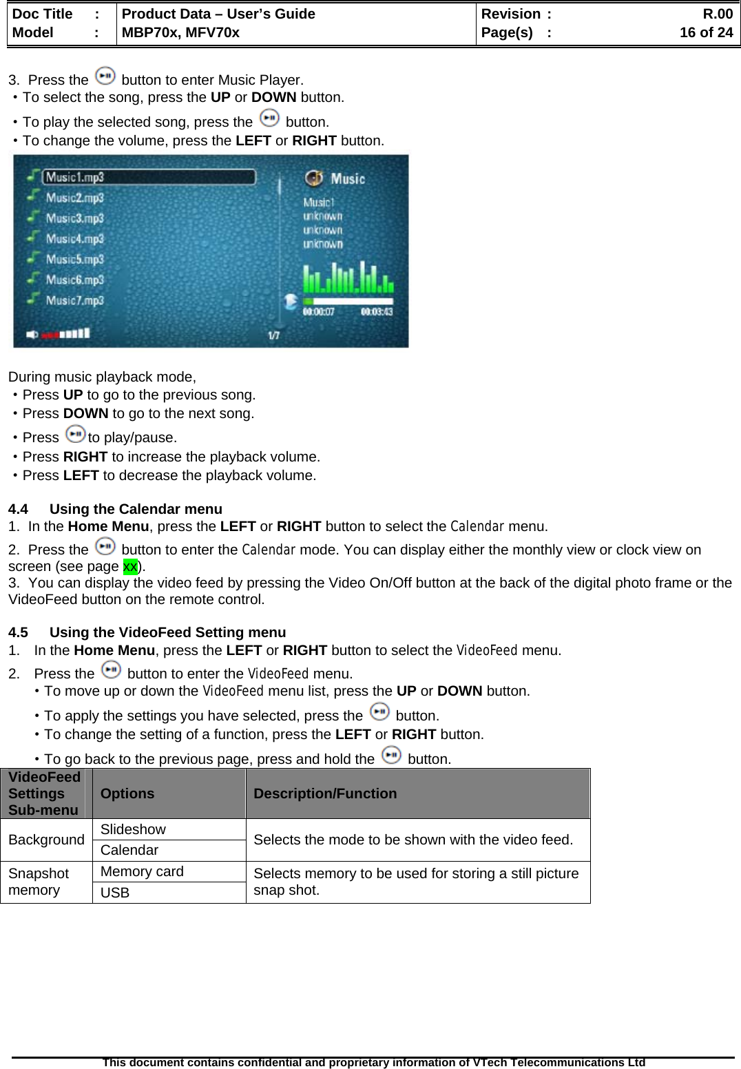  Doc Title  :  Product Data – User’s Guide  Revision :    R.00Model   :  MBP70x, MFV70x  Page(s)  :    16 of 24  This document contains confidential and proprietary information of VTech Telecommunications Ltd   3.  Press the   button to enter Music Player. ·To select the song, press the UP or DOWN button. ·To play the selected song, press the   button. ·To change the volume, press the LEFT or RIGHT button.   During music playback mode, ·Press UP to go to the previous song. ·Press DOWN to go to the next song. ·Press  to play/pause. ·Press RIGHT to increase the playback volume. ·Press LEFT to decrease the playback volume.  4.4  Using the Calendar menu 1.  In the Home Menu, press the LEFT or RIGHT button to select the Calendar menu. 2.  Press the   button to enter the Calendar mode. You can display either the monthly view or clock view on screen (see page xx). 3.  You can display the video feed by pressing the Video On/Off button at the back of the digital photo frame or the VideoFeed button on the remote control.  4.5  Using the VideoFeed Setting menu 1. In the Home Menu, press the LEFT or RIGHT button to select the VideoFeed menu. 2. Press the   button to enter the VideoFeed menu. ·To move up or down the VideoFeed menu list, press the UP or DOWN button. ·To apply the settings you have selected, press the   button. ·To change the setting of a function, press the LEFT or RIGHT button. ·To go back to the previous page, press and hold the   button. VideoFeed Settings Sub-menu  Options  Description/Function Slideshow Background  Calendar  Selects the mode to be shown with the video feed. Memory card Snapshot memory  USB Selects memory to be used for storing a still picture snap shot.  